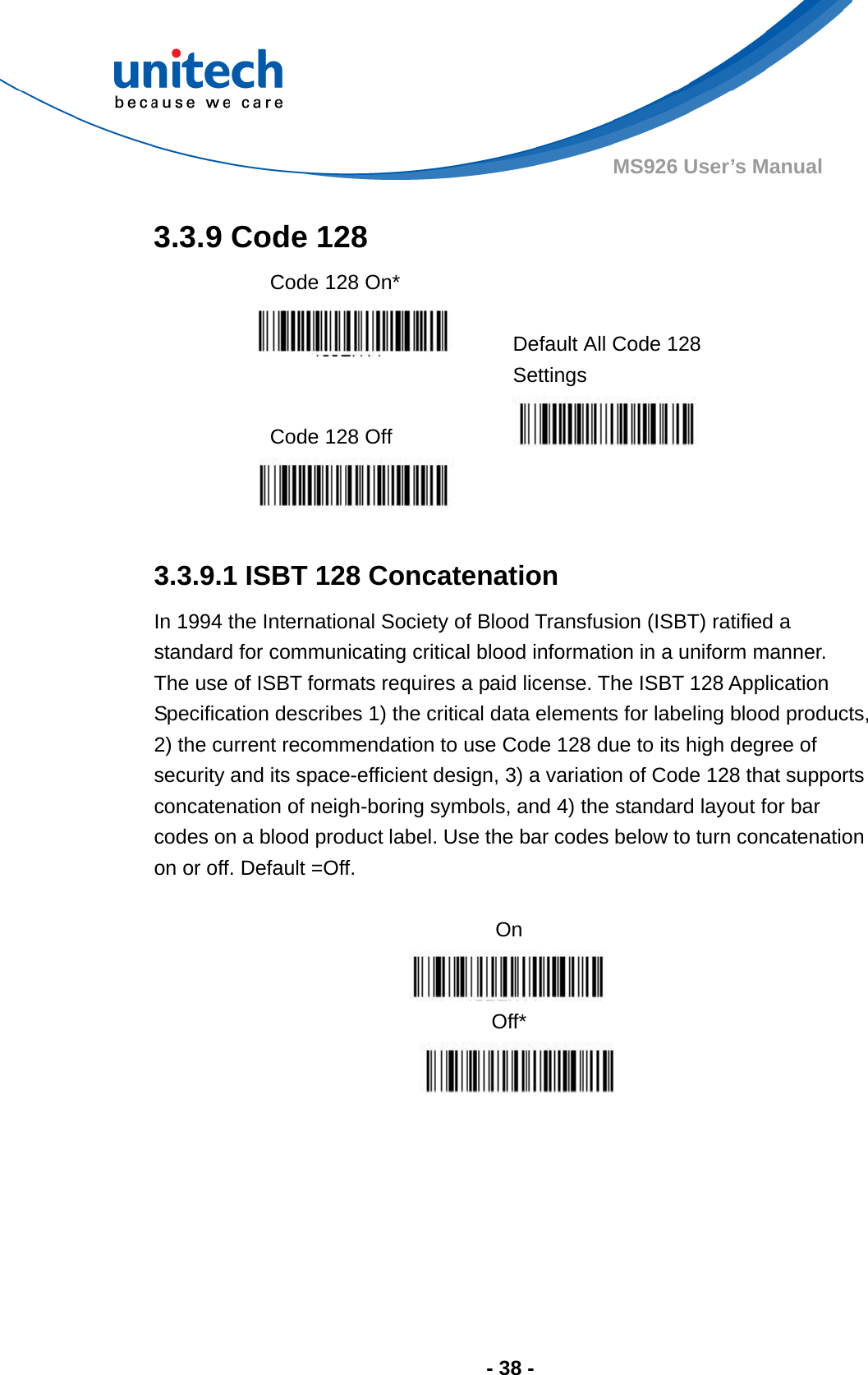  - 38 - MS926 User’s Manual  3.3.9 Code 128   Code 128 On*     Default All Code 128 Settings  Code 128 Off      3.3.9.1 ISBT 128 Concatenation In 1994 the International Society of Blood Transfusion (ISBT) ratified a standard for communicating critical blood information in a uniform manner.   The use of ISBT formats requires a paid license. The ISBT 128 Application Specification describes 1) the critical data elements for labeling blood products, 2) the current recommendation to use Code 128 due to its high degree of security and its space-efficient design, 3) a variation of Code 128 that supports concatenation of neigh-boring symbols, and 4) the standard layout for bar codes on a blood product label. Use the bar codes below to turn concatenation on or off. Default =Off.  On  Off*      