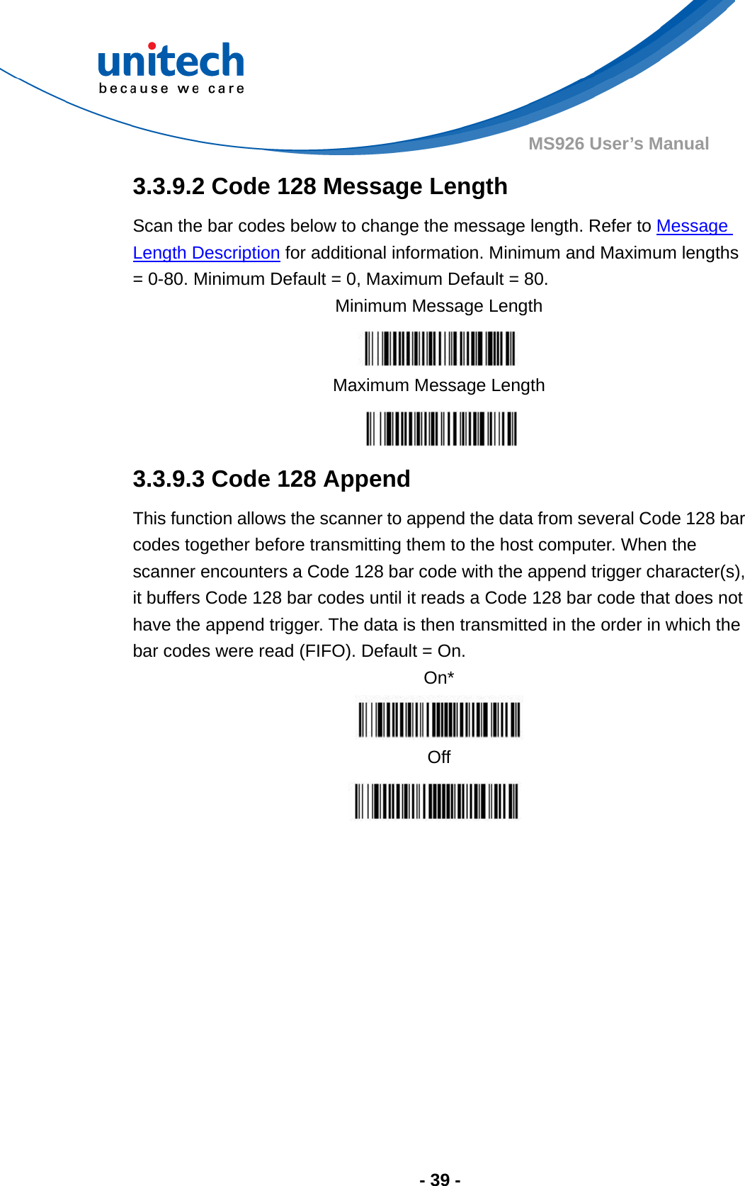  - 39 - MS926 User’s Manual  3.3.9.2 Code 128 Message Length Scan the bar codes below to change the message length. Refer to Message Length Description for additional information. Minimum and Maximum lengths = 0-80. Minimum Default = 0, Maximum Default = 80. Minimum Message Length  Maximum Message Length  3.3.9.3 Code 128 Append This function allows the scanner to append the data from several Code 128 bar codes together before transmitting them to the host computer. When the scanner encounters a Code 128 bar code with the append trigger character(s), it buffers Code 128 bar codes until it reads a Code 128 bar code that does not have the append trigger. The data is then transmitted in the order in which the bar codes were read (FIFO). Default = On. On*  Off        