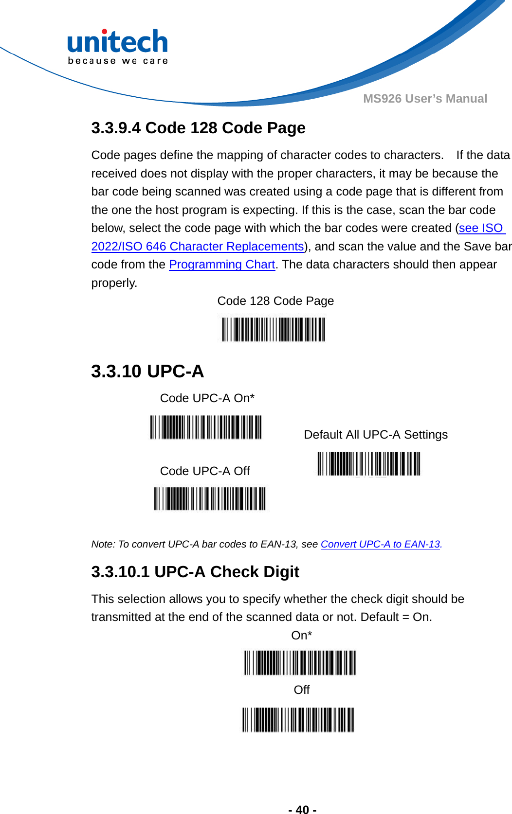  - 40 - MS926 User’s Manual  3.3.9.4 Code 128 Code Page Code pages define the mapping of character codes to characters.    If the data received does not display with the proper characters, it may be because the bar code being scanned was created using a code page that is different from the one the host program is expecting. If this is the case, scan the bar code below, select the code page with which the bar codes were created (see ISO 2022/ISO 646 Character Replacements), and scan the value and the Save bar code from the Programming Chart. The data characters should then appear properly. Code 128 Code Page  3.3.10 UPC-A   Code UPC-A On*     Default All UPC-A Settings  Code UPC-A Off     Note: To convert UPC-A bar codes to EAN-13, see Convert UPC-A to EAN-13. 3.3.10.1 UPC-A Check Digit This selection allows you to specify whether the check digit should be transmitted at the end of the scanned data or not. Default = On. On*  Off   