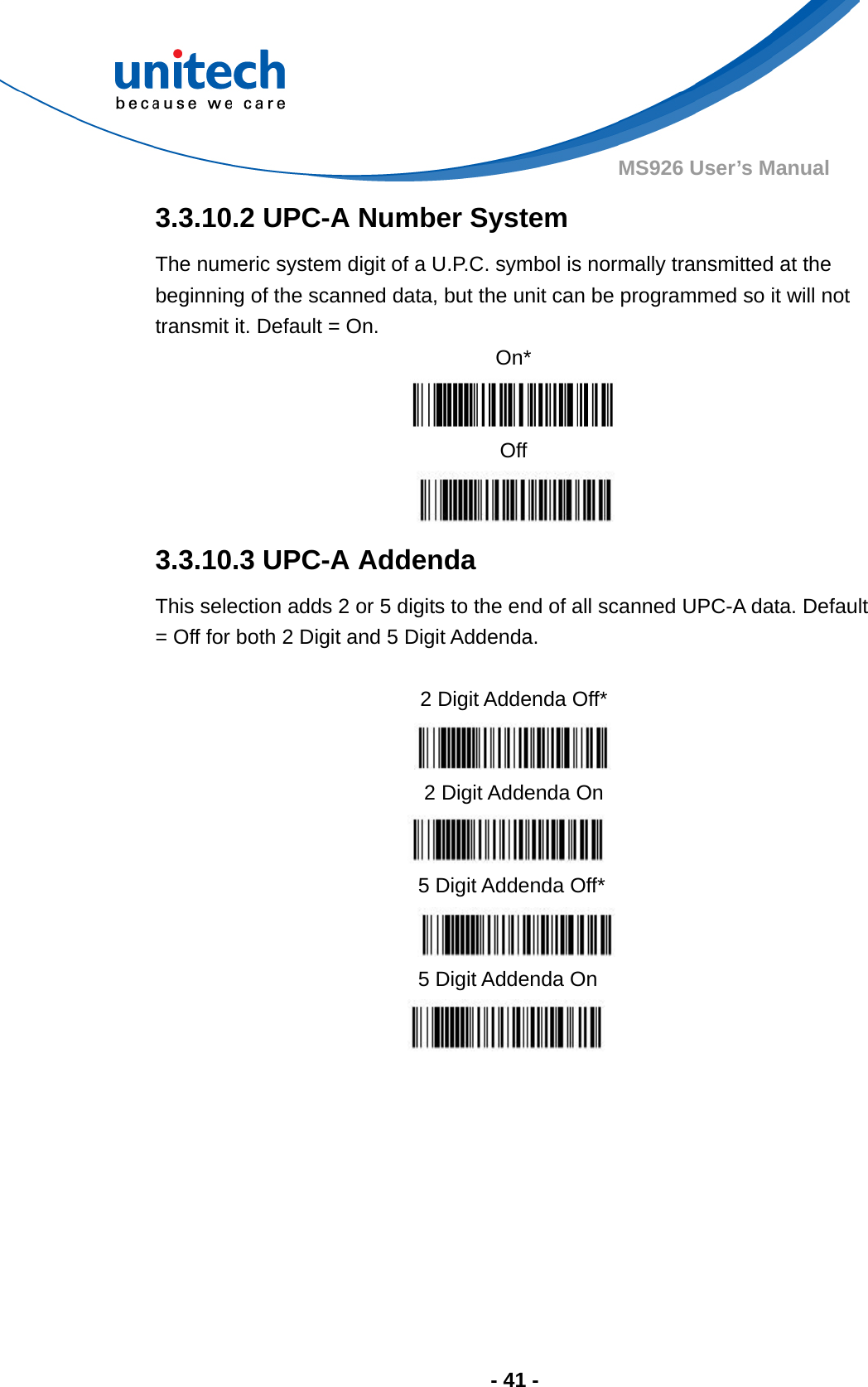  - 41 - MS926 User’s Manual  3.3.10.2 UPC-A Number System The numeric system digit of a U.P.C. symbol is normally transmitted at the beginning of the scanned data, but the unit can be programmed so it will not transmit it. Default = On. On*  Off  3.3.10.3 UPC-A Addenda This selection adds 2 or 5 digits to the end of all scanned UPC-A data. Default = Off for both 2 Digit and 5 Digit Addenda.          2 Digit Addenda Off*  2 Digit Addenda On  5 Digit Addenda Off*  5 Digit Addenda On  