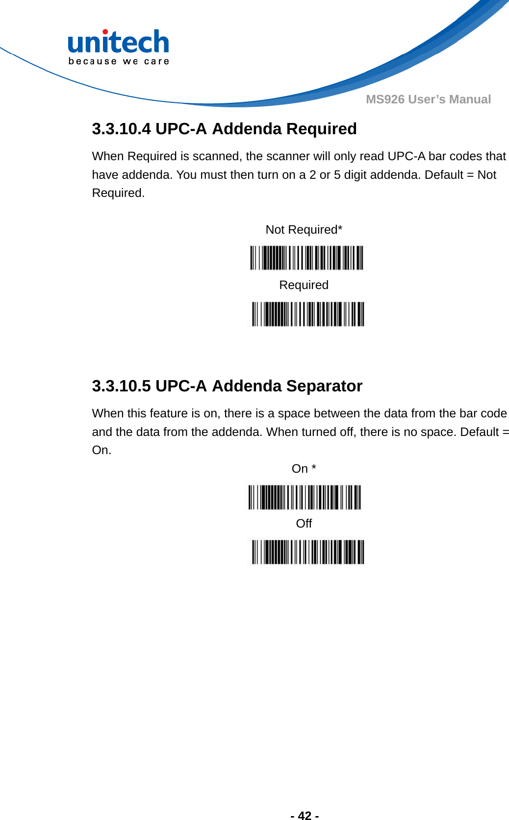  - 42 - MS926 User’s Manual  3.3.10.4 UPC-A Addenda Required When Required is scanned, the scanner will only read UPC-A bar codes that have addenda. You must then turn on a 2 or 5 digit addenda. Default = Not Required.  Not Required*    Required   3.3.10.5 UPC-A Addenda Separator When this feature is on, there is a space between the data from the bar code and the data from the addenda. When turned off, there is no space. Default = On. On *   Off        