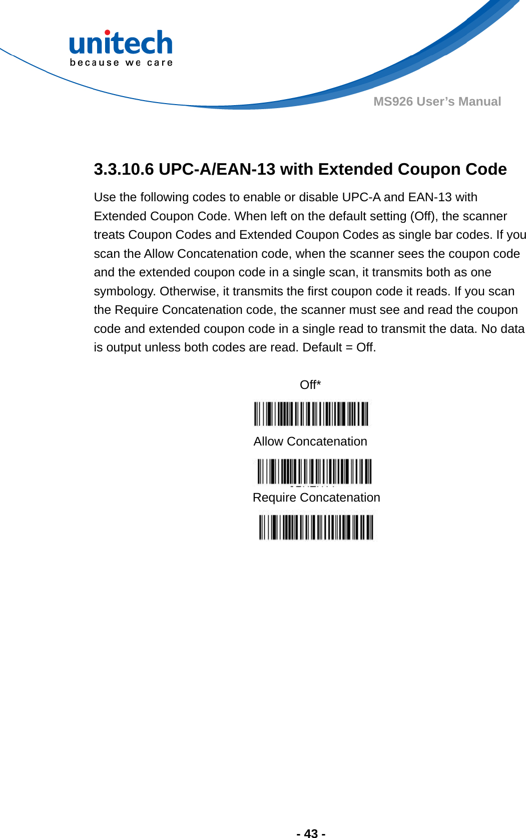  - 43 - MS926 User’s Manual   3.3.10.6 UPC-A/EAN-13 with Extended Coupon Code Use the following codes to enable or disable UPC-A and EAN-13 with Extended Coupon Code. When left on the default setting (Off), the scanner treats Coupon Codes and Extended Coupon Codes as single bar codes. If you scan the Allow Concatenation code, when the scanner sees the coupon code and the extended coupon code in a single scan, it transmits both as one symbology. Otherwise, it transmits the first coupon code it reads. If you scan the Require Concatenation code, the scanner must see and read the coupon code and extended coupon code in a single read to transmit the data. No data is output unless both codes are read. Default = Off.             Off*  Allow Concatenation  Require Concatenation  