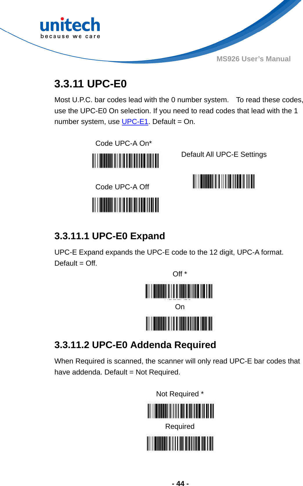  - 44 - MS926 User’s Manual  3.3.11 UPC-E0 Most U.P.C. bar codes lead with the 0 number system.    To read these codes, use the UPC-E0 On selection. If you need to read codes that lead with the 1 number system, use UPC-E1. Default = On.  Code UPC-A On*    Default All UPC-E Settings  Code UPC-A Off      3.3.11.1 UPC-E0 Expand UPC-E Expand expands the UPC-E code to the 12 digit, UPC-A format.   Default = Off. Off *  On  3.3.11.2 UPC-E0 Addenda Required When Required is scanned, the scanner will only read UPC-E bar codes that have addenda. Default = Not Required.  Not Required *  Required  