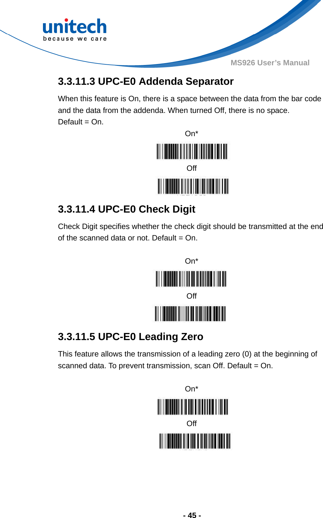  - 45 - MS926 User’s Manual  3.3.11.3 UPC-E0 Addenda Separator When this feature is On, there is a space between the data from the bar code and the data from the addenda. When turned Off, there is no space.   Default = On. On*  Off  3.3.11.4 UPC-E0 Check Digit Check Digit specifies whether the check digit should be transmitted at the end of the scanned data or not. Default = On.  On*  Off  3.3.11.5 UPC-E0 Leading Zero This feature allows the transmission of a leading zero (0) at the beginning of scanned data. To prevent transmission, scan Off. Default = On.  On*  Off  