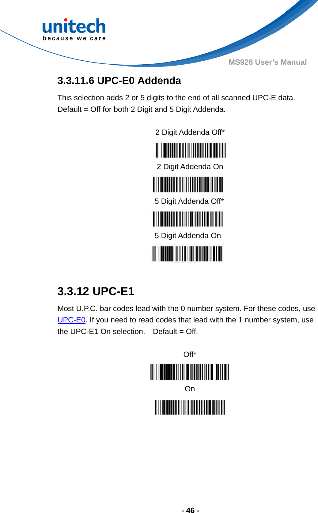  - 46 - MS926 User’s Manual  3.3.11.6 UPC-E0 Addenda This selection adds 2 or 5 digits to the end of all scanned UPC-E data.   Default = Off for both 2 Digit and 5 Digit Addenda.               3.3.12 UPC-E1 Most U.P.C. bar codes lead with the 0 number system. For these codes, use UPC-E0. If you need to read codes that lead with the 1 number system, use the UPC-E1 On selection.    Default = Off.  Off*  On    2 Digit Addenda Off*  2 Digit Addenda On  5 Digit Addenda Off*  5 Digit Addenda On  