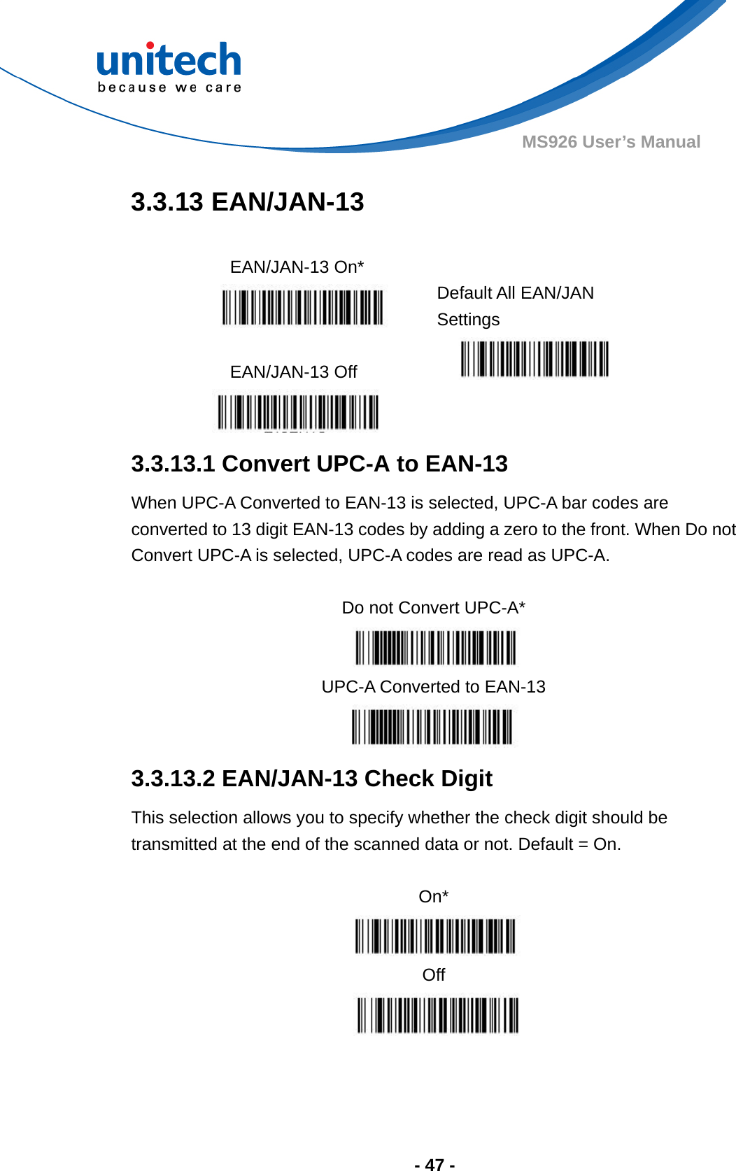  - 47 - MS926 User’s Manual  3.3.13 EAN/JAN-13  EAN/JAN-13 On*    Default All EAN/JAN Settings  EAN/JAN-13 Off     3.3.13.1 Convert UPC-A to EAN-13 When UPC-A Converted to EAN-13 is selected, UPC-A bar codes are converted to 13 digit EAN-13 codes by adding a zero to the front. When Do not Convert UPC-A is selected, UPC-A codes are read as UPC-A.  Do not Convert UPC-A*  UPC-A Converted to EAN-13  3.3.13.2 EAN/JAN-13 Check Digit This selection allows you to specify whether the check digit should be transmitted at the end of the scanned data or not. Default = On.  On*  Off  