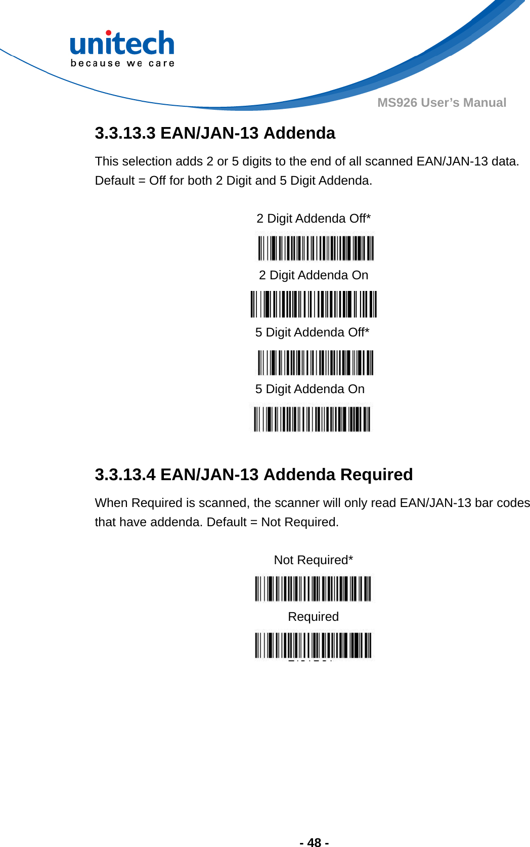  - 48 - MS926 User’s Manual  3.3.13.3 EAN/JAN-13 Addenda This selection adds 2 or 5 digits to the end of all scanned EAN/JAN-13 data.   Default = Off for both 2 Digit and 5 Digit Addenda.               3.3.13.4 EAN/JAN-13 Addenda Required When Required is scanned, the scanner will only read EAN/JAN-13 bar codes that have addenda. Default = Not Required.  Not Required*  Required       2 Digit Addenda Off*  2 Digit Addenda On  5 Digit Addenda Off*  5 Digit Addenda On  