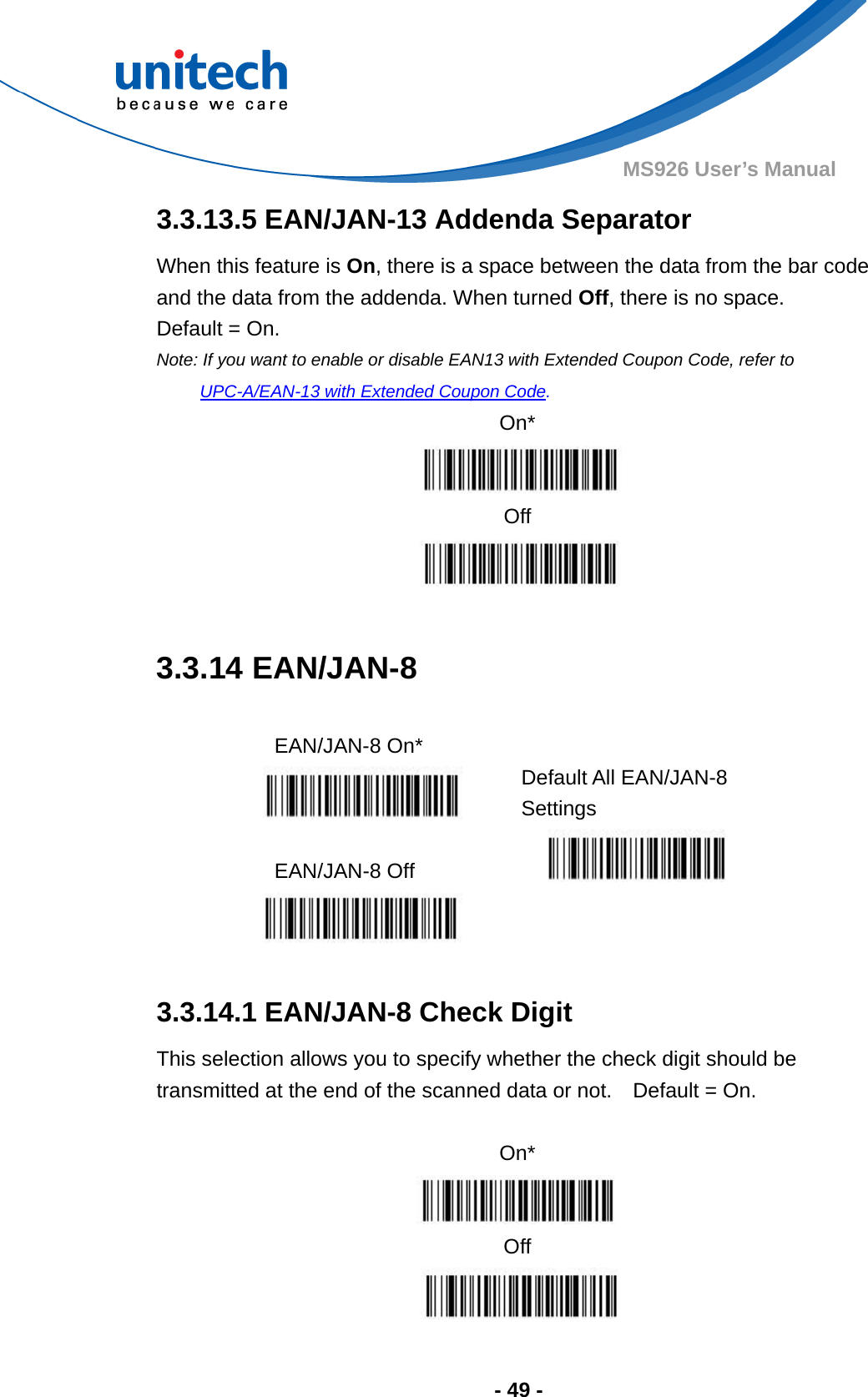  - 49 - MS926 User’s Manual  3.3.13.5 EAN/JAN-13 Addenda Separator When this feature is On, there is a space between the data from the bar code and the data from the addenda. When turned Off, there is no space.   Default = On. Note: If you want to enable or disable EAN13 with Extended Coupon Code, refer to UPC-A/EAN-13 with Extended Coupon Code. On*  Off   3.3.14 EAN/JAN-8  EAN/JAN-8 On*   Default All EAN/JAN-8 Settings  EAN/JAN-8 Off     3.3.14.1 EAN/JAN-8 Check Digit This selection allows you to specify whether the check digit should be transmitted at the end of the scanned data or not.    Default = On.  On*  Off  