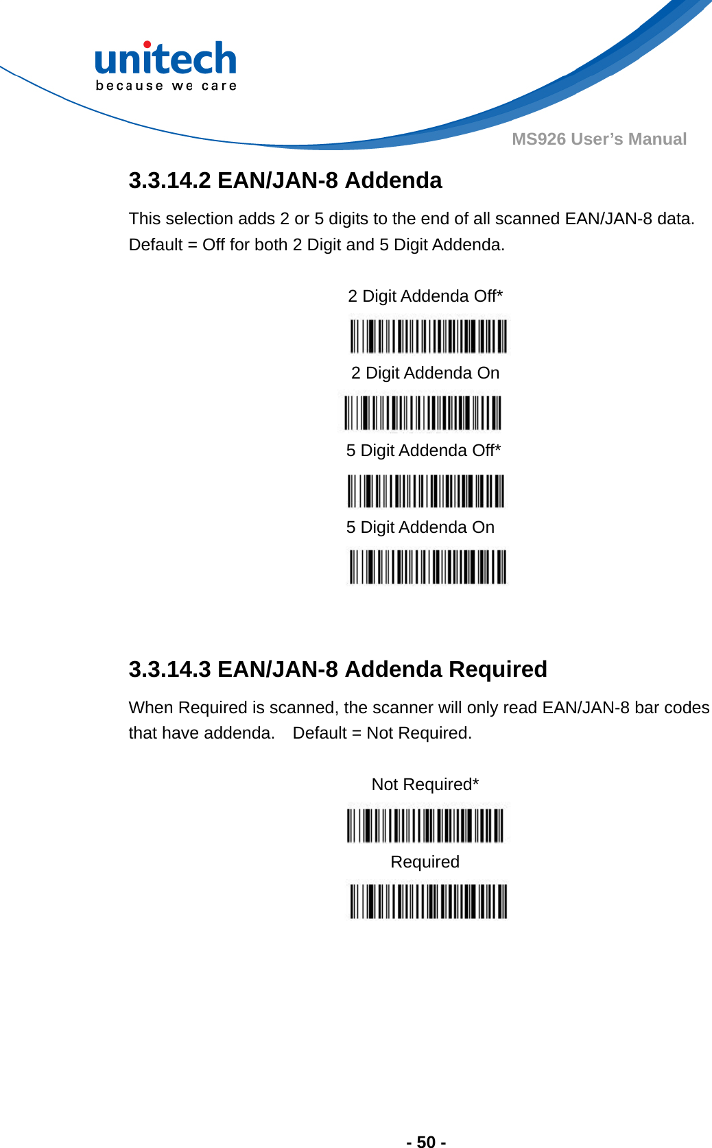  - 50 - MS926 User’s Manual  3.3.14.2 EAN/JAN-8 Addenda This selection adds 2 or 5 digits to the end of all scanned EAN/JAN-8 data.   Default = Off for both 2 Digit and 5 Digit Addenda.                3.3.14.3 EAN/JAN-8 Addenda Required When Required is scanned, the scanner will only read EAN/JAN-8 bar codes that have addenda.    Default = Not Required.  Not Required*  Required    2 Digit Addenda Off*  2 Digit Addenda On  5 Digit Addenda Off*  5 Digit Addenda On  