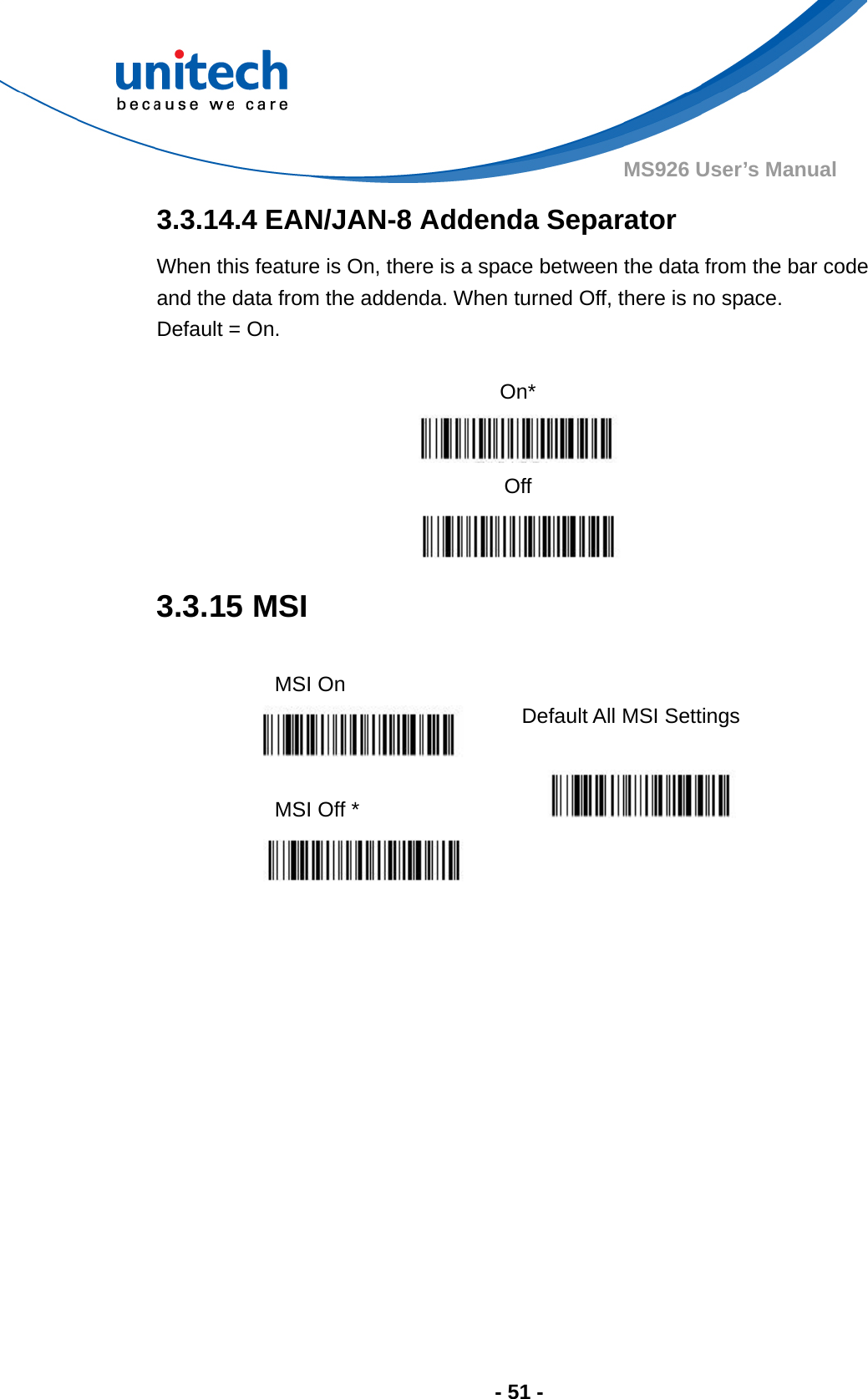  - 51 - MS926 User’s Manual  3.3.14.4 EAN/JAN-8 Addenda Separator When this feature is On, there is a space between the data from the bar code and the data from the addenda. When turned Off, there is no space.   Default = On.  On*  Off  3.3.15 MSI  MSI On   Default All MSI Settings  MSI Off *    