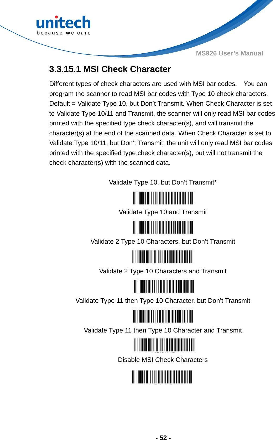  - 52 - MS926 User’s Manual  3.3.15.1 MSI Check Character Different types of check characters are used with MSI bar codes.    You can program the scanner to read MSI bar codes with Type 10 check characters.   Default = Validate Type 10, but Don’t Transmit. When Check Character is set to Validate Type 10/11 and Transmit, the scanner will only read MSI bar codes printed with the specified type check character(s), and will transmit the character(s) at the end of the scanned data. When Check Character is set to Validate Type 10/11, but Don’t Transmit, the unit will only read MSI bar codes printed with the specified type check character(s), but will not transmit the check character(s) with the scanned data.                       Validate Type 10, but Don’t Transmit*  Validate Type 10 and Transmit  Validate 2 Type 10 Characters, but Don’t Transmit  Validate 2 Type 10 Characters and Transmit  Validate Type 11 then Type 10 Character, but Don’t Transmit  Validate Type 11 then Type 10 Character and Transmit  Disable MSI Check Characters 