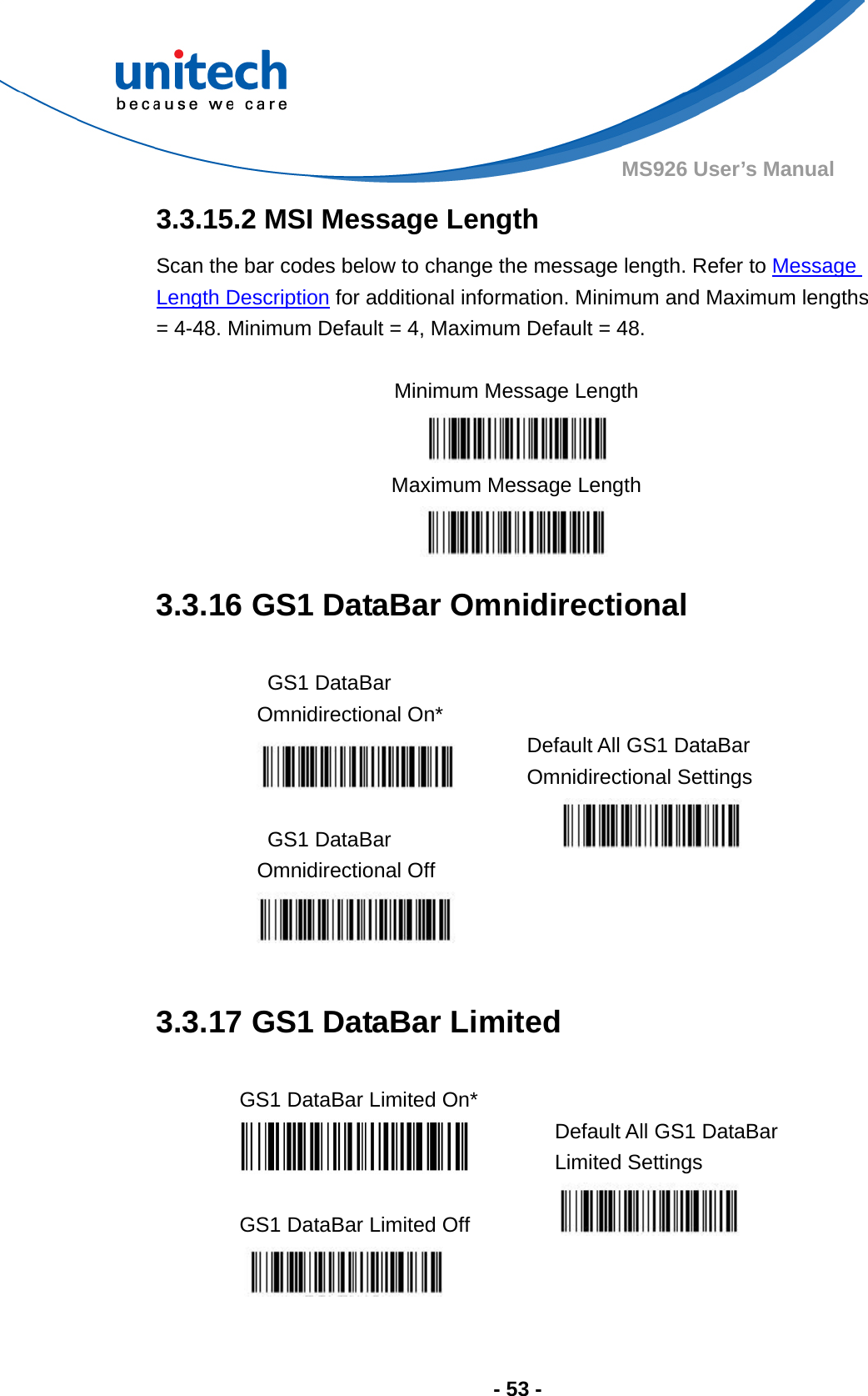  - 53 - MS926 User’s Manual  3.3.15.2 MSI Message Length Scan the bar codes below to change the message length. Refer to Message Length Description for additional information. Minimum and Maximum lengths = 4-48. Minimum Default = 4, Maximum Default = 48.  Minimum Message Length  Maximum Message Length  3.3.16 GS1 DataBar Omnidirectional  GS1 DataBar Omnidirectional On*  Default All GS1 DataBar Omnidirectional Settings  GS1 DataBar Omnidirectional Off       3.3.17 GS1 DataBar Limited  GS1 DataBar Limited On*    Default All GS1 DataBar Limited Settings  GS1 DataBar Limited Off       