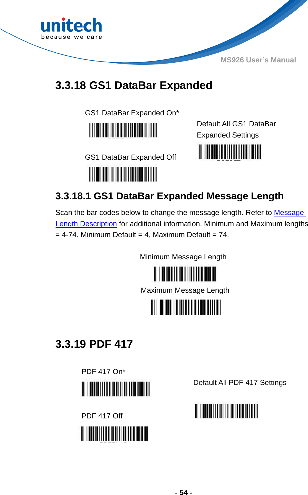  - 54 - MS926 User’s Manual  3.3.18 GS1 DataBar Expanded  GS1 DataBar Expanded On*   Default All GS1 DataBar Expanded Settings  GS1 DataBar Expanded Off     3.3.18.1 GS1 DataBar Expanded Message Length Scan the bar codes below to change the message length. Refer to Message Length Description for additional information. Minimum and Maximum lengths = 4-74. Minimum Default = 4, Maximum Default = 74.  Minimum Message Length    Maximum Message Length   3.3.19 PDF 417  PDF 417 On*    Default All PDF 417 Settings  PDF 417 Off       