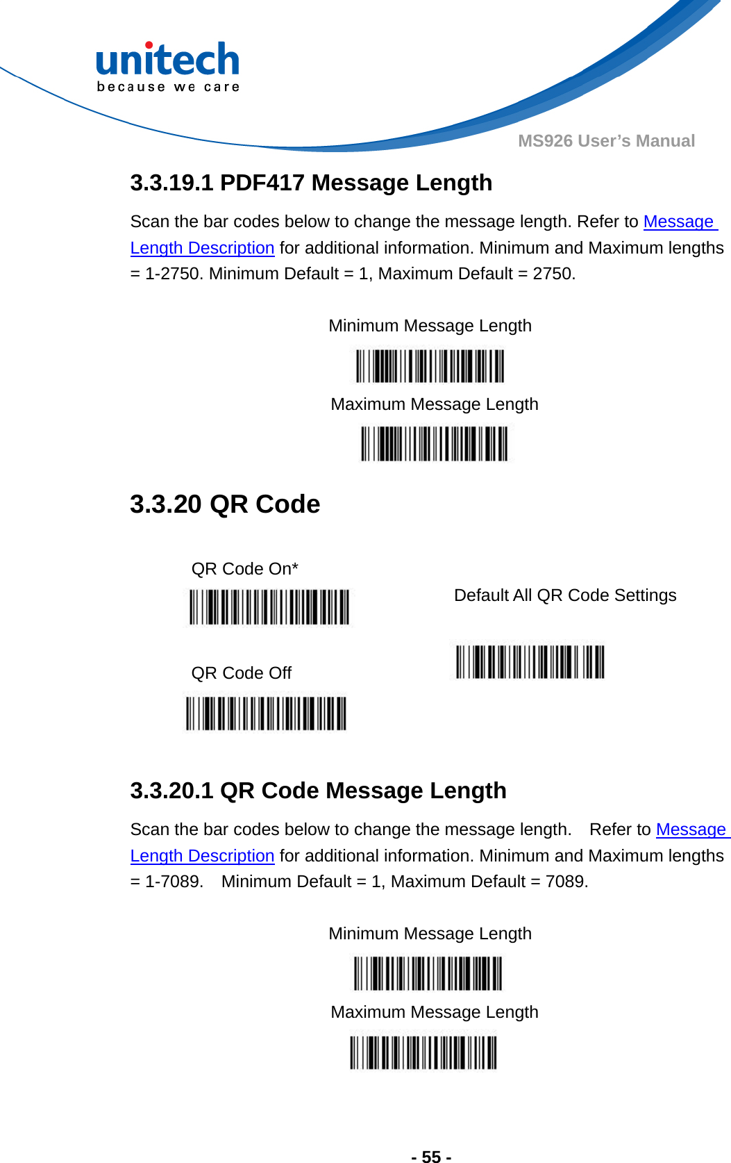  - 55 - MS926 User’s Manual  3.3.19.1 PDF417 Message Length Scan the bar codes below to change the message length. Refer to Message Length Description for additional information. Minimum and Maximum lengths = 1-2750. Minimum Default = 1, Maximum Default = 2750.  Minimum Message Length    Maximum Message Length  3.3.20 QR Code  QR Code On*    Default All QR Code Settings  QR Code Off            3.3.20.1 QR Code Message Length Scan the bar codes below to change the message length.    Refer to Message Length Description for additional information. Minimum and Maximum lengths = 1-7089.    Minimum Default = 1, Maximum Default = 7089.  Minimum Message Length    Maximum Message Length  