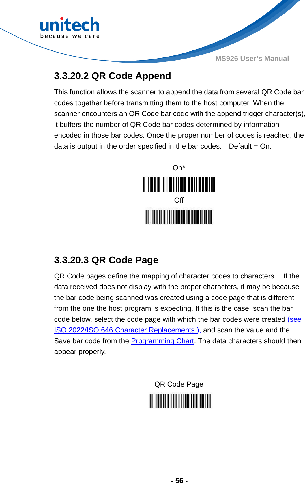  - 56 - MS926 User’s Manual  3.3.20.2 QR Code Append This function allows the scanner to append the data from several QR Code bar codes together before transmitting them to the host computer. When the scanner encounters an QR Code bar code with the append trigger character(s), it buffers the number of QR Code bar codes determined by information encoded in those bar codes. Once the proper number of codes is reached, the data is output in the order specified in the bar codes.    Default = On.  On*  Off   3.3.20.3 QR Code Page QR Code pages define the mapping of character codes to characters.    If the data received does not display with the proper characters, it may be because the bar code being scanned was created using a code page that is different from the one the host program is expecting. If this is the case, scan the bar code below, select the code page with which the bar codes were created (see ISO 2022/ISO 646 Character Replacements ), and scan the value and the Save bar code from the Programming Chart. The data characters should then appear properly.   QR Code Page  