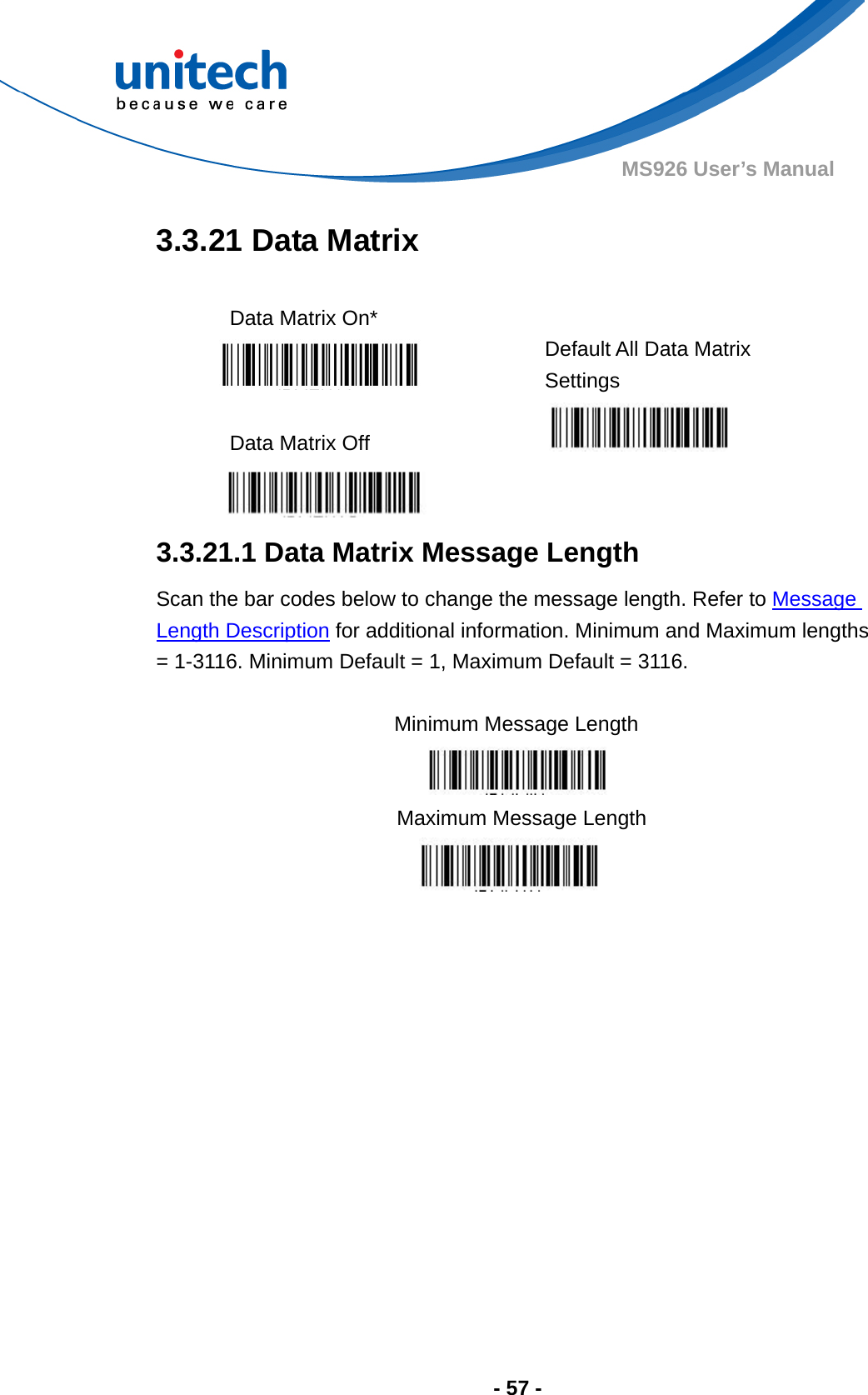  - 57 - MS926 User’s Manual  3.3.21 Data Matrix  Data Matrix On*    Default All Data Matrix Settings  Data Matrix Off       3.3.21.1 Data Matrix Message Length Scan the bar codes below to change the message length. Refer to Message Length Description for additional information. Minimum and Maximum lengths = 1-3116. Minimum Default = 1, Maximum Default = 3116.  Minimum Message Length    Maximum Message Length  