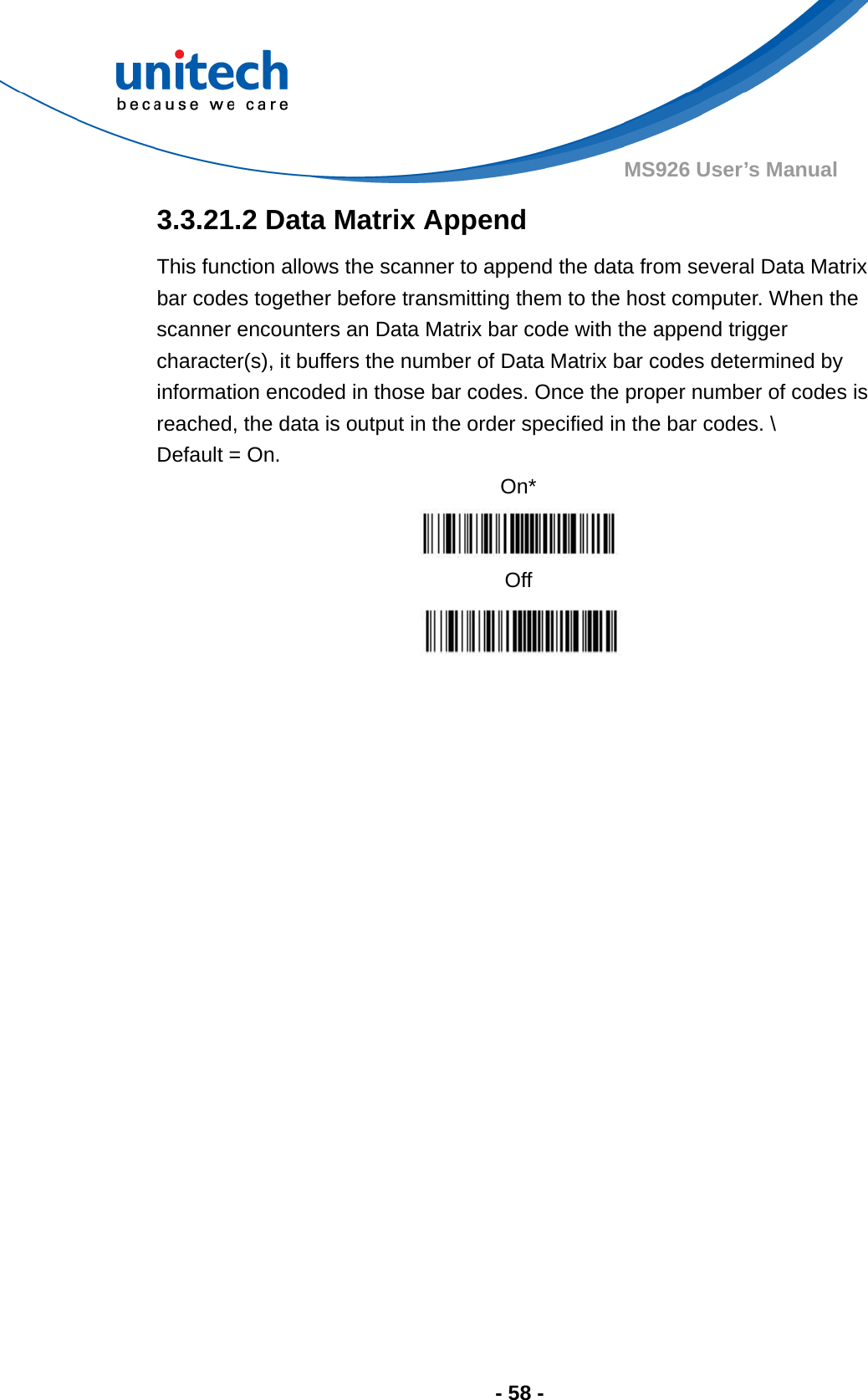  - 58 - MS926 User’s Manual  3.3.21.2 Data Matrix Append This function allows the scanner to append the data from several Data Matrix bar codes together before transmitting them to the host computer. When the scanner encounters an Data Matrix bar code with the append trigger character(s), it buffers the number of Data Matrix bar codes determined by information encoded in those bar codes. Once the proper number of codes is reached, the data is output in the order specified in the bar codes. \ Default = On. On*  Off  