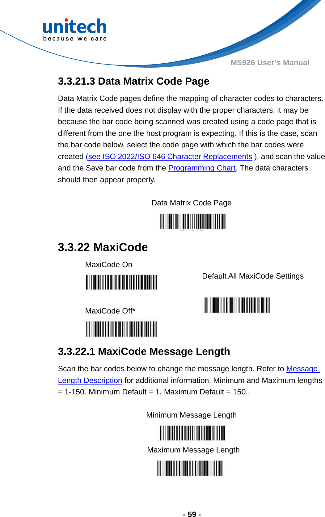  - 59 - MS926 User’s Manual  3.3.21.3 Data Matrix Code Page Data Matrix Code pages define the mapping of character codes to characters.   If the data received does not display with the proper characters, it may be because the bar code being scanned was created using a code page that is different from the one the host program is expecting. If this is the case, scan the bar code below, select the code page with which the bar codes were created (see ISO 2022/ISO 646 Character Replacements ), and scan the value and the Save bar code from the Programming Chart. The data characters should then appear properly.  Data Matrix Code Page  3.3.22 MaxiCode MaxiCode On    Default All MaxiCode Settings  MaxiCode Off*       3.3.22.1 MaxiCode Message Length Scan the bar codes below to change the message length. Refer to Message Length Description for additional information. Minimum and Maximum lengths = 1-150. Minimum Default = 1, Maximum Default = 150..  Minimum Message Length    Maximum Message Length  