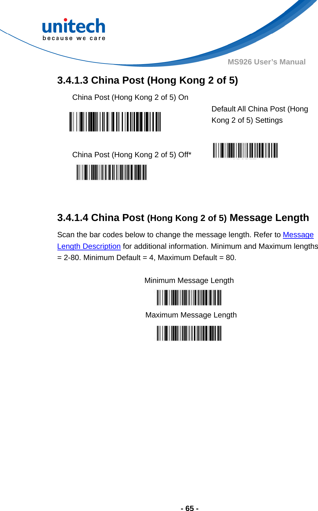  - 65 - MS926 User’s Manual  3.4.1.3 China Post (Hong Kong 2 of 5) China Post (Hong Kong 2 of 5) On    Default All China Post (Hong Kong 2 of 5) Settings  China Post (Hong Kong 2 of 5) Off*      3.4.1.4 China Post (Hong Kong 2 of 5) Message Length Scan the bar codes below to change the message length. Refer to Message Length Description for additional information. Minimum and Maximum lengths = 2-80. Minimum Default = 4, Maximum Default = 80.  Minimum Message Length    Maximum Message Length  