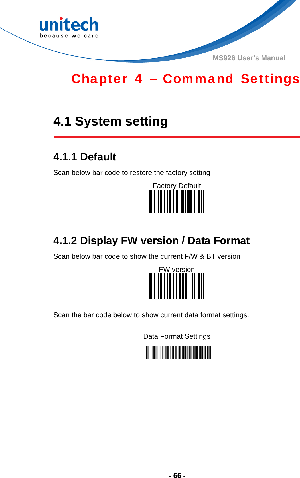  - 66 - MS926 User’s Manual Chapter 4 – Command Settings  4.1 System setting   4.1.1 Default Scan below bar code to restore the factory setting Factory Default    4.1.2 Display FW version / Data Format Scan below bar code to show the current F/W &amp; BT version FW version   Scan the bar code below to show current data format settings.  Data Format Settings  