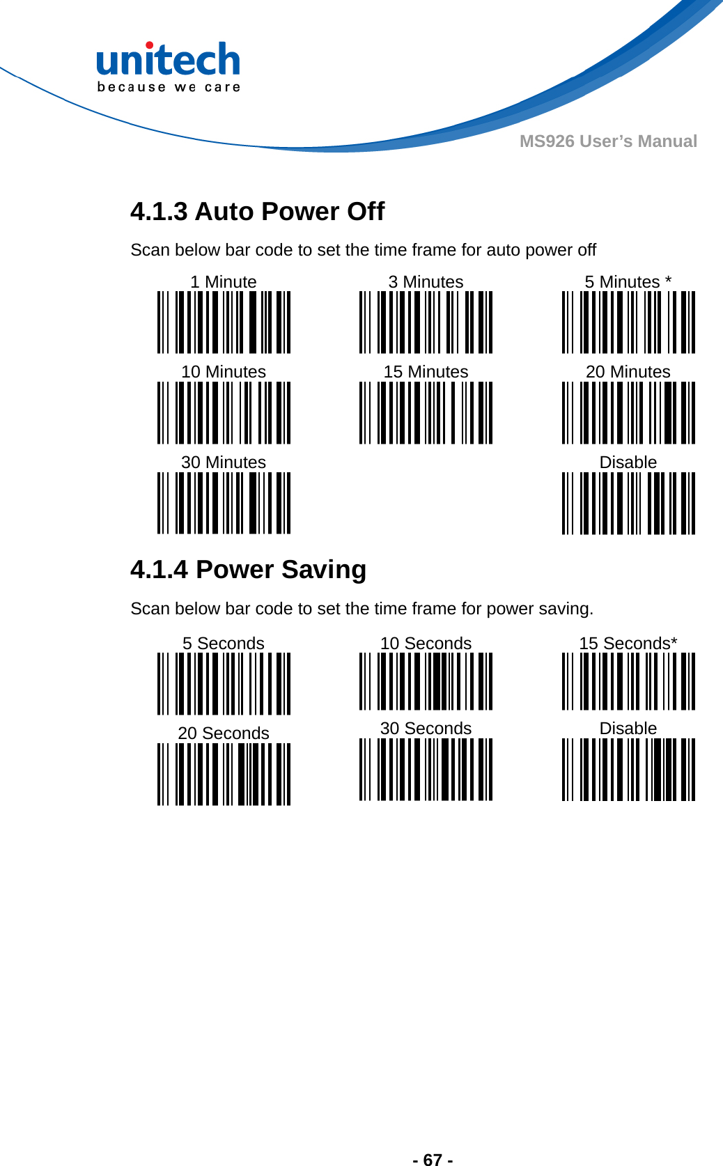  - 67 - MS926 User’s Manual  4.1.3 Auto Power Off Scan below bar code to set the time frame for auto power off 1 Minute  10 Minutes  30 Minutes  3 Minutes  15 Minutes  5 Minutes *  20 Minutes  Disable  4.1.4 Power Saving Scan below bar code to set the time frame for power saving. 5 Seconds  20 Seconds  10 Seconds  30 Seconds  15 Seconds*  Disable    