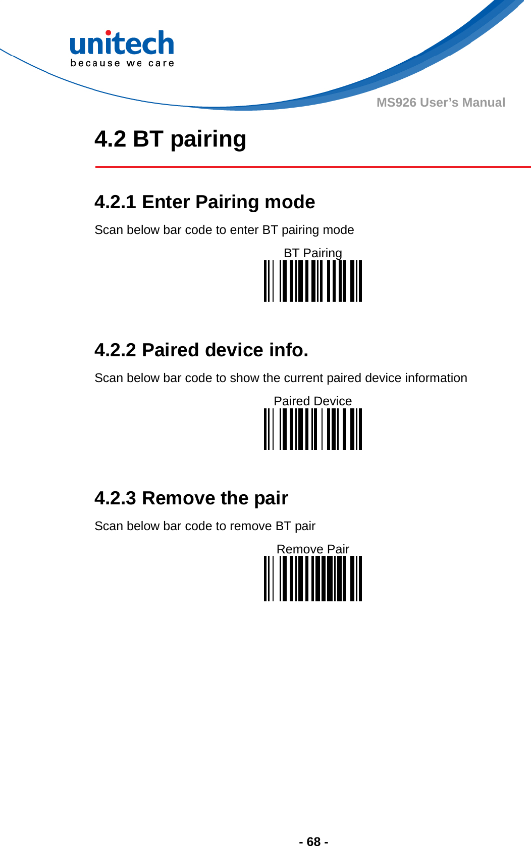  - 68 - MS926 User’s Manual 4.2 BT pairing   4.2.1 Enter Pairing mode Scan below bar code to enter BT pairing mode BT Pairing    4.2.2 Paired device info. Scan below bar code to show the current paired device information Paired Device    4.2.3 Remove the pair Scan below bar code to remove BT pair Remove Pair    