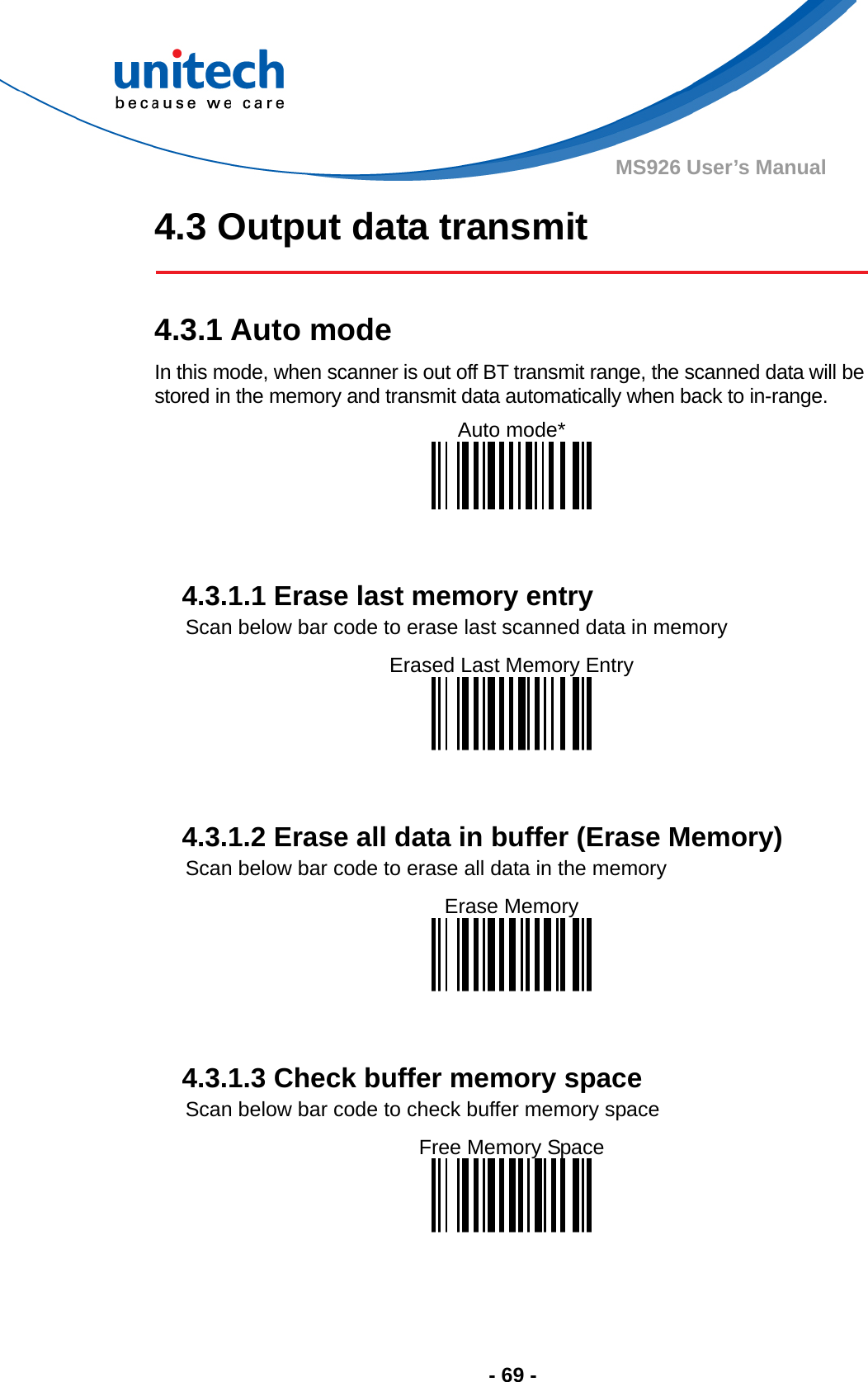  - 69 - MS926 User’s Manual 4.3 Output data transmit   4.3.1 Auto mode In this mode, when scanner is out off BT transmit range, the scanned data will be stored in the memory and transmit data automatically when back to in-range. Auto mode*     4.3.1.1 Erase last memory entry Scan below bar code to erase last scanned data in memory Erased Last Memory Entry     4.3.1.2 Erase all data in buffer (Erase Memory) Scan below bar code to erase all data in the memory Erase Memory     4.3.1.3 Check buffer memory space   Scan below bar code to check buffer memory space Free Memory Space   