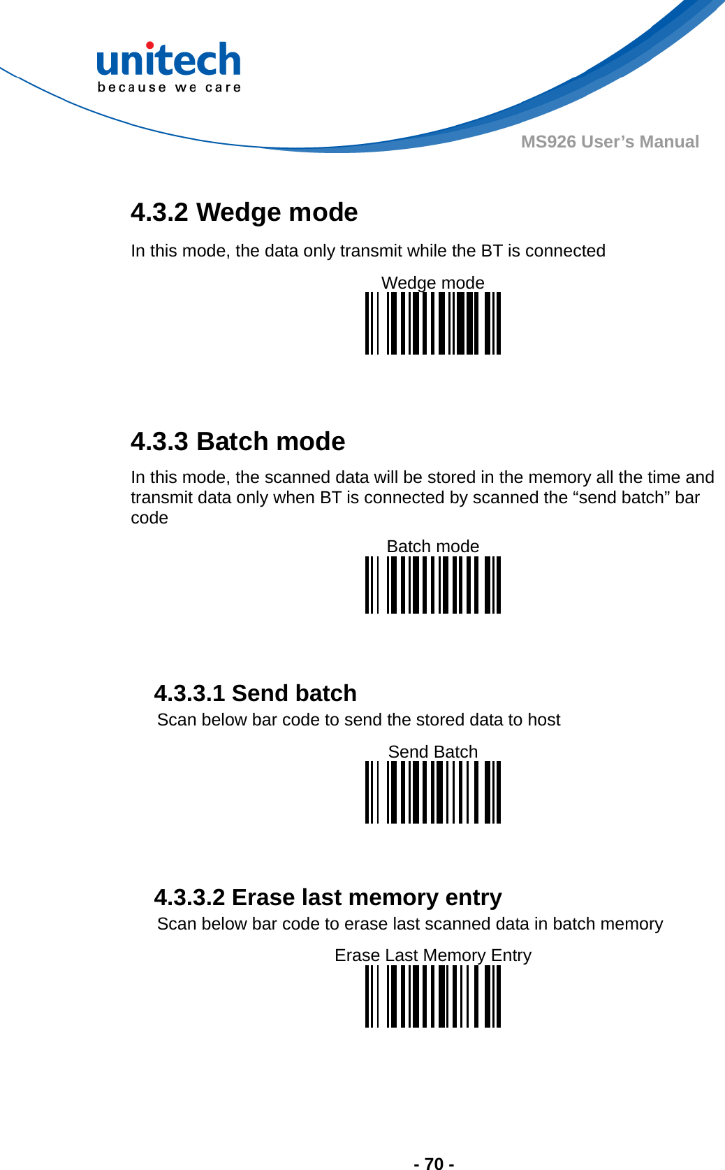  - 70 - MS926 User’s Manual  4.3.2 Wedge mode In this mode, the data only transmit while the BT is connected Wedge mode     4.3.3 Batch mode In this mode, the scanned data will be stored in the memory all the time and transmit data only when BT is connected by scanned the “send batch” bar code Batch mode           4.3.3.1 Send batch Scan below bar code to send the stored data to host Send Batch     4.3.3.2 Erase last memory entry Scan below bar code to erase last scanned data in batch memory Erase Last Memory Entry   