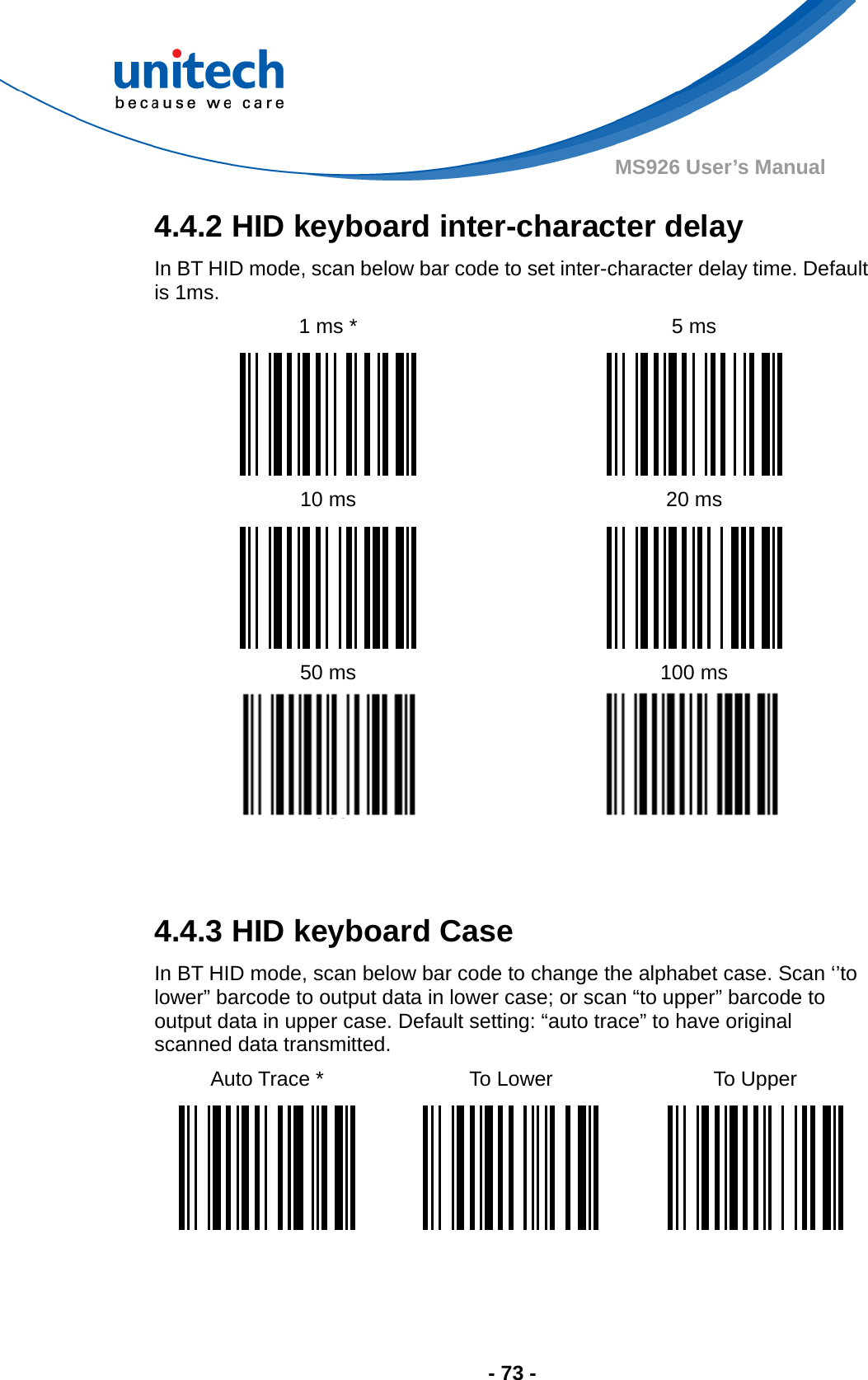  - 73 - MS926 User’s Manual 4.4.2 HID keyboard inter-character delay In BT HID mode, scan below bar code to set inter-character delay time. Default is 1ms. 1 ms *  5 ms    10 ms  20 ms    50 ms  100 ms     4.4.3 HID keyboard Case In BT HID mode, scan below bar code to change the alphabet case. Scan ‘’to lower” barcode to output data in lower case; or scan “to upper” barcode to output data in upper case. Default setting: “auto trace” to have original scanned data transmitted. Auto Trace *  To Lower  To Upper        