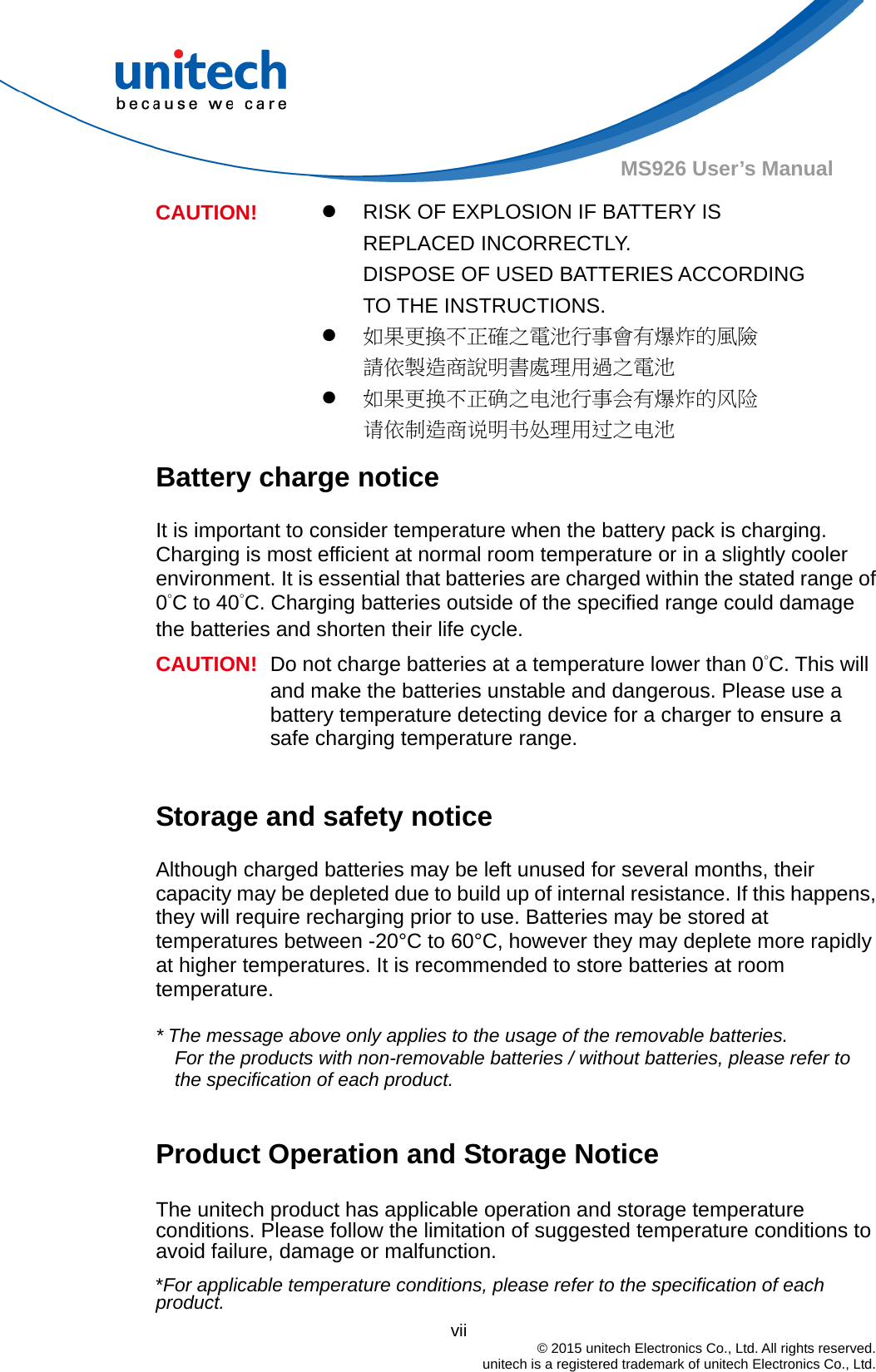                                          vii  © 2015 unitech Electronics Co., Ltd. All rights reserved.   unitech is a registered trademark of unitech Electronics Co., Ltd. MS926 User’s Manual   RISK OF EXPLOSION IF BATTERY IS REPLACED INCORRECTLY.   DISPOSE OF USED BATTERIES ACCORDING TO THE INSTRUCTIONS.  如果更換不正確之電池行事會有爆炸的風險 請依製造商說明書處理用過之電池 CAUTION!  如果更换不正确之电池行事会有爆炸的风险 请依制造商说明书处理用过之电池 Battery charge notice It is important to consider temperature when the battery pack is charging. Charging is most efficient at normal room temperature or in a slightly cooler environment. It is essential that batteries are charged within the stated range of 0°C to 40°C. Charging batteries outside of the specified range could damage the batteries and shorten their life cycle. CAUTION!  Do not charge batteries at a temperature lower than 0°C. This will and make the batteries unstable and dangerous. Please use a battery temperature detecting device for a charger to ensure a safe charging temperature range.  Storage and safety notice Although charged batteries may be left unused for several months, their capacity may be depleted due to build up of internal resistance. If this happens, they will require recharging prior to use. Batteries may be stored at temperatures between -20°C to 60°C, however they may deplete more rapidly at higher temperatures. It is recommended to store batteries at room temperature.  * The message above only applies to the usage of the removable batteries.   For the products with non-removable batteries / without batteries, please refer to the specification of each product.  Product Operation and Storage Notice The unitech product has applicable operation and storage temperature conditions. Please follow the limitation of suggested temperature conditions to avoid failure, damage or malfunction. *For applicable temperature conditions, please refer to the specification of each product. 