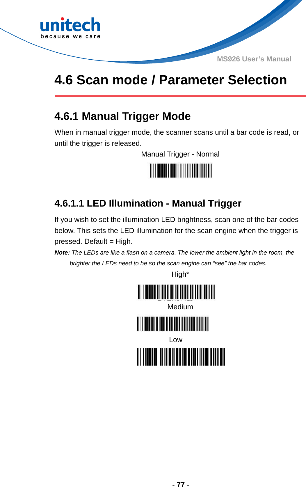  - 77 - MS926 User’s Manual 4.6 Scan mode / Parameter Selection   4.6.1 Manual Trigger Mode When in manual trigger mode, the scanner scans until a bar code is read, or until the trigger is released.     4.6.1.1 LED Illumination - Manual Trigger If you wish to set the illumination LED brightness, scan one of the bar codes below. This sets the LED illumination for the scan engine when the trigger is pressed. Default = High.   Note: The LEDs are like a flash on a camera. The lower the ambient light in the room, the brighter the LEDs need to be so the scan engine can “see” the bar codes. High*  Medium  Low Manual Trigger - Normal  