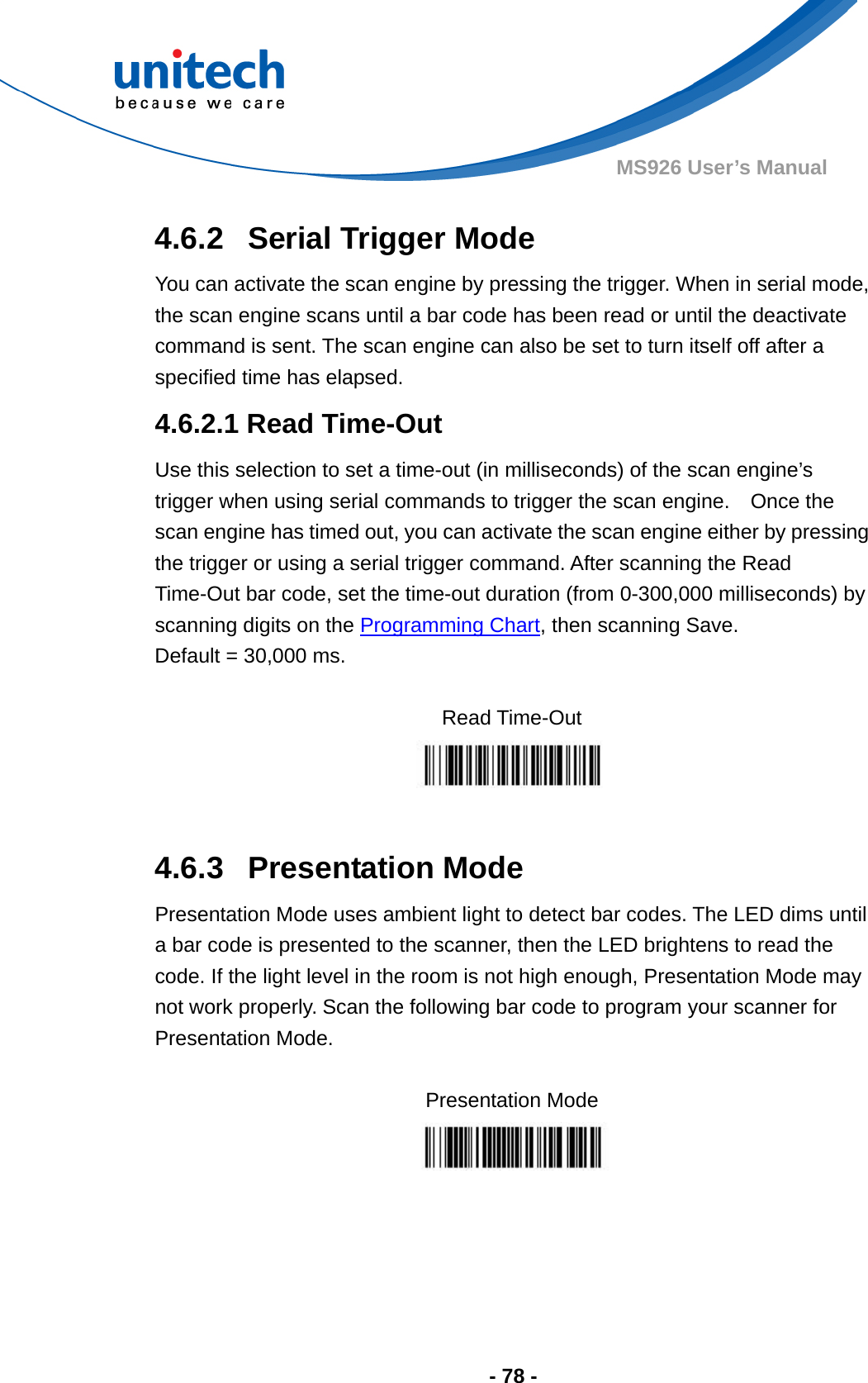  - 78 - MS926 User’s Manual  4.6.2  Serial Trigger Mode You can activate the scan engine by pressing the trigger. When in serial mode, the scan engine scans until a bar code has been read or until the deactivate command is sent. The scan engine can also be set to turn itself off after a specified time has elapsed. 4.6.2.1 Read Time-Out Use this selection to set a time-out (in milliseconds) of the scan engine’s trigger when using serial commands to trigger the scan engine.    Once the scan engine has timed out, you can activate the scan engine either by pressing the trigger or using a serial trigger command. After scanning the Read Time-Out bar code, set the time-out duration (from 0-300,000 milliseconds) by scanning digits on the Programming Chart, then scanning Save.     Default = 30,000 ms.  Read Time-Out   4.6.3  Presentation Mode Presentation Mode uses ambient light to detect bar codes. The LED dims until a bar code is presented to the scanner, then the LED brightens to read the code. If the light level in the room is not high enough, Presentation Mode may not work properly. Scan the following bar code to program your scanner for Presentation Mode.  Presentation Mode      