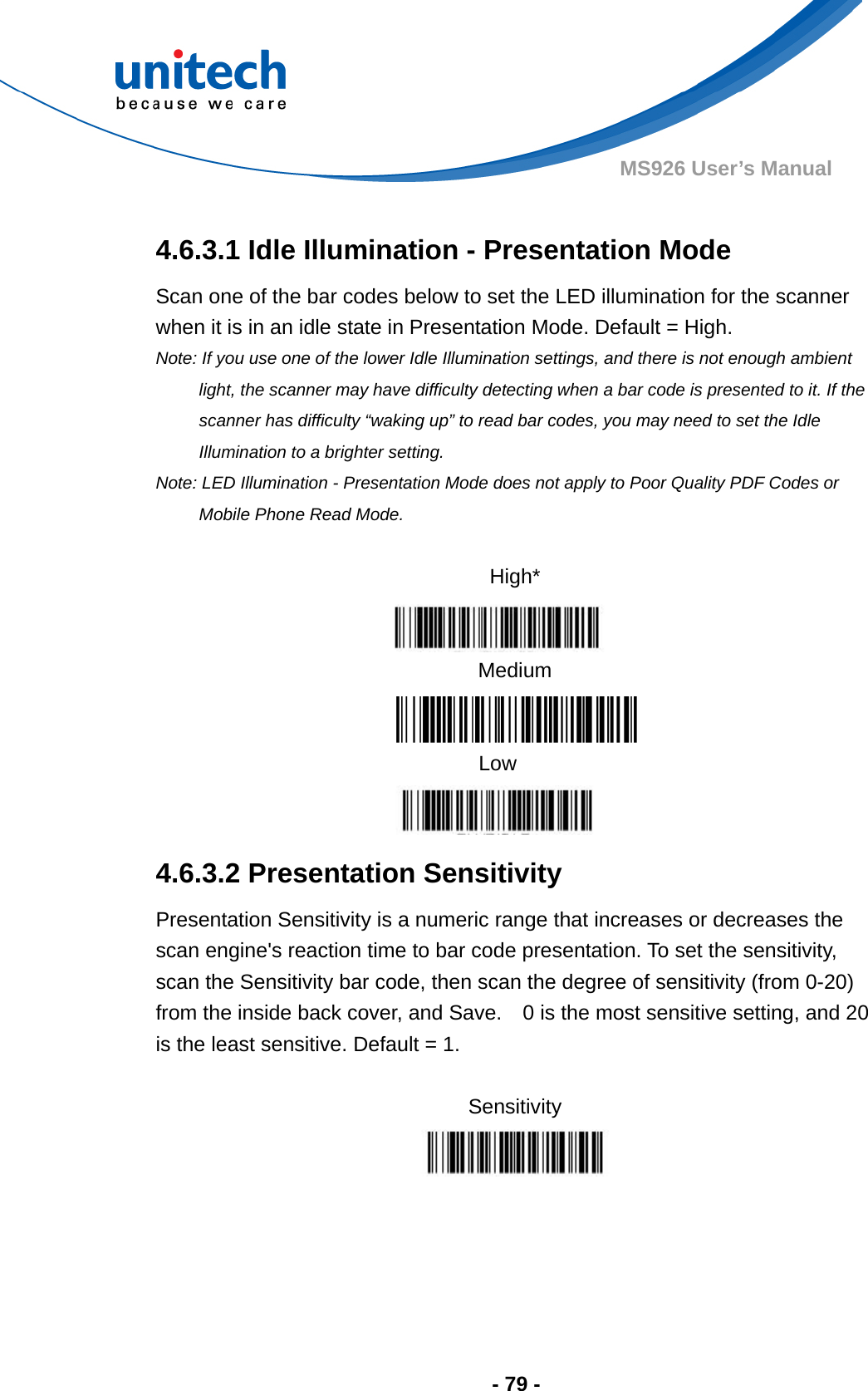  - 79 - MS926 User’s Manual    4.6.3.1 Idle Illumination - Presentation Mode Scan one of the bar codes below to set the LED illumination for the scanner when it is in an idle state in Presentation Mode. Default = High. Note: If you use one of the lower Idle Illumination settings, and there is not enough ambient light, the scanner may have difficulty detecting when a bar code is presented to it. If the scanner has difficulty “waking up” to read bar codes, you may need to set the Idle Illumination to a brighter setting. Note: LED Illumination - Presentation Mode does not apply to Poor Quality PDF Codes or Mobile Phone Read Mode.  High*  Medium Low  4.6.3.2 Presentation Sensitivity   Presentation Sensitivity is a numeric range that increases or decreases the scan engine&apos;s reaction time to bar code presentation. To set the sensitivity, scan the Sensitivity bar code, then scan the degree of sensitivity (from 0-20) from the inside back cover, and Save.    0 is the most sensitive setting, and 20 is the least sensitive. Default = 1.  Sensitivity    