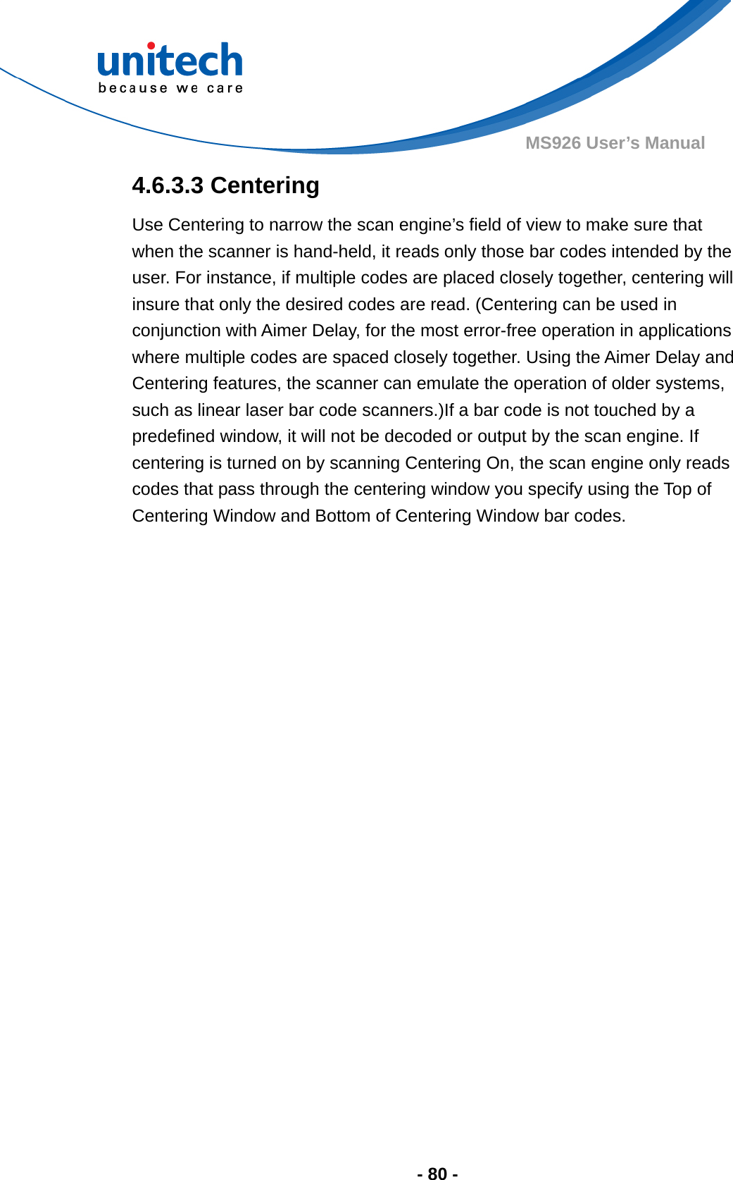  - 80 - MS926 User’s Manual  4.6.3.3 Centering Use Centering to narrow the scan engine’s field of view to make sure that when the scanner is hand-held, it reads only those bar codes intended by the user. For instance, if multiple codes are placed closely together, centering will insure that only the desired codes are read. (Centering can be used in conjunction with Aimer Delay, for the most error-free operation in applications where multiple codes are spaced closely together. Using the Aimer Delay and Centering features, the scanner can emulate the operation of older systems, such as linear laser bar code scanners.)If a bar code is not touched by a predefined window, it will not be decoded or output by the scan engine. If centering is turned on by scanning Centering On, the scan engine only reads codes that pass through the centering window you specify using the Top of Centering Window and Bottom of Centering Window bar codes.