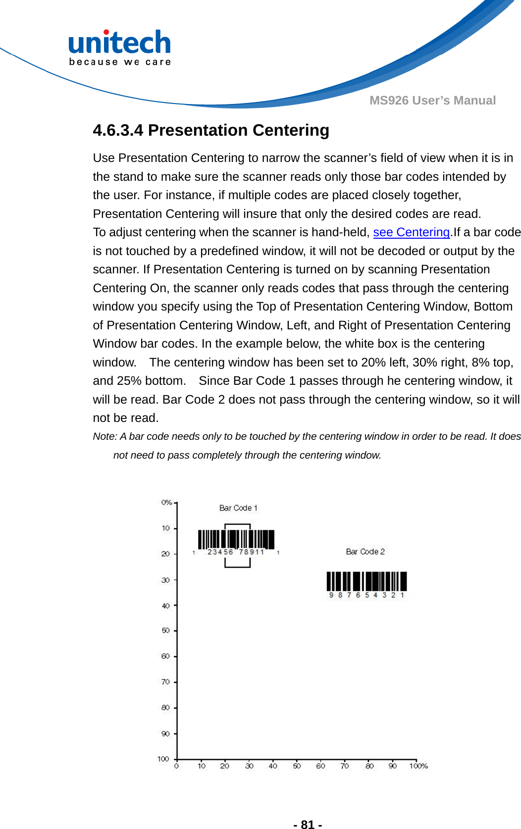  - 81 - MS926 User’s Manual  4.6.3.4 Presentation Centering Use Presentation Centering to narrow the scanner’s field of view when it is in the stand to make sure the scanner reads only those bar codes intended by the user. For instance, if multiple codes are placed closely together, Presentation Centering will insure that only the desired codes are read.     To adjust centering when the scanner is hand-held, see Centering.If a bar code is not touched by a predefined window, it will not be decoded or output by the scanner. If Presentation Centering is turned on by scanning Presentation Centering On, the scanner only reads codes that pass through the centering window you specify using the Top of Presentation Centering Window, Bottom of Presentation Centering Window, Left, and Right of Presentation Centering Window bar codes. In the example below, the white box is the centering window.    The centering window has been set to 20% left, 30% right, 8% top, and 25% bottom.    Since Bar Code 1 passes through he centering window, it will be read. Bar Code 2 does not pass through the centering window, so it will not be read.   Note: A bar code needs only to be touched by the centering window in order to be read. It does not need to pass completely through the centering window.  