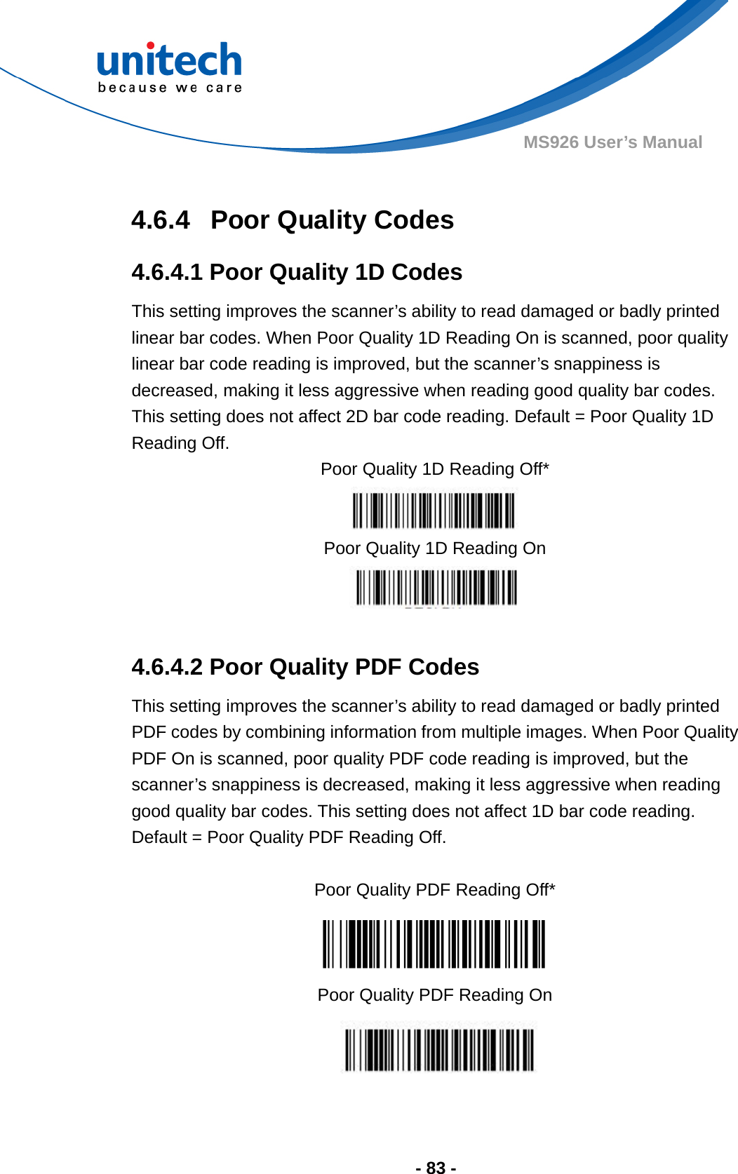  - 83 - MS926 User’s Manual    4.6.4  Poor Quality Codes 4.6.4.1 Poor Quality 1D Codes This setting improves the scanner’s ability to read damaged or badly printed linear bar codes. When Poor Quality 1D Reading On is scanned, poor quality linear bar code reading is improved, but the scanner’s snappiness is decreased, making it less aggressive when reading good quality bar codes.   This setting does not affect 2D bar code reading. Default = Poor Quality 1D Reading Off. Poor Quality 1D Reading Off*  Poor Quality 1D Reading On   4.6.4.2 Poor Quality PDF Codes This setting improves the scanner’s ability to read damaged or badly printed PDF codes by combining information from multiple images. When Poor Quality PDF On is scanned, poor quality PDF code reading is improved, but the scanner’s snappiness is decreased, making it less aggressive when reading good quality bar codes. This setting does not affect 1D bar code reading.   Default = Poor Quality PDF Reading Off.  Poor Quality PDF Reading Off*  Poor Quality PDF Reading On  