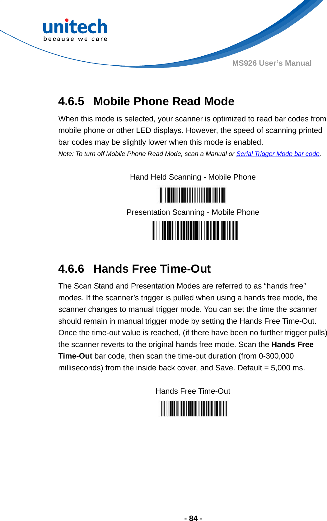  - 84 - MS926 User’s Manual   4.6.5  Mobile Phone Read Mode When this mode is selected, your scanner is optimized to read bar codes from mobile phone or other LED displays. However, the speed of scanning printed bar codes may be slightly lower when this mode is enabled.   Note: To turn off Mobile Phone Read Mode, scan a Manual or Serial Trigger Mode bar code.    Hand Held Scanning - Mobile Phone  Presentation Scanning - Mobile Phone   4.6.6  Hands Free Time-Out The Scan Stand and Presentation Modes are referred to as “hands free” modes. If the scanner’s trigger is pulled when using a hands free mode, the scanner changes to manual trigger mode. You can set the time the scanner should remain in manual trigger mode by setting the Hands Free Time-Out.   Once the time-out value is reached, (if there have been no further trigger pulls) the scanner reverts to the original hands free mode. Scan the Hands Free Time-Out bar code, then scan the time-out duration (from 0-300,000 milliseconds) from the inside back cover, and Save. Default = 5,000 ms.  Hands Free Time-Out   