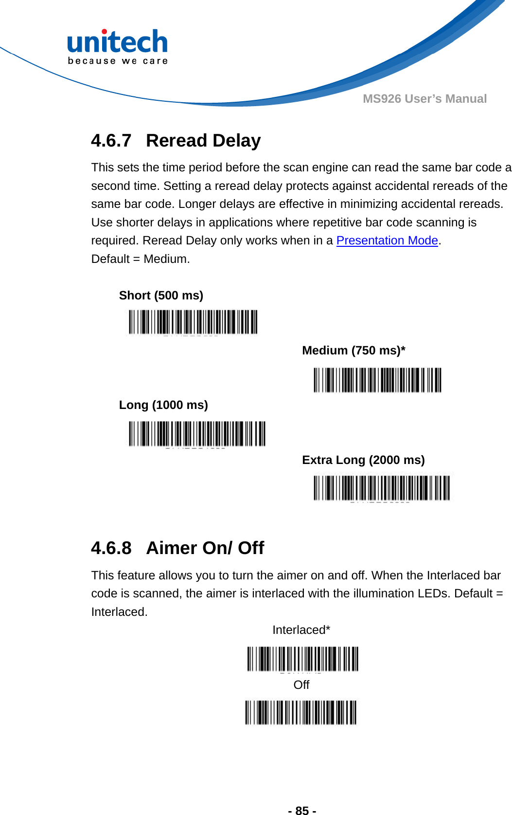  - 85 - MS926 User’s Manual  4.6.7  Reread Delay This sets the time period before the scan engine can read the same bar code a second time. Setting a reread delay protects against accidental rereads of the same bar code. Longer delays are effective in minimizing accidental rereads.   Use shorter delays in applications where repetitive bar code scanning is required. Reread Delay only works when in a Presentation Mode.   Default = Medium.  Short (500 ms)     Medium (750 ms)*  Long (1000 ms)     Extra Long (2000 ms)   4.6.8  Aimer On/ Off This feature allows you to turn the aimer on and off. When the Interlaced bar code is scanned, the aimer is interlaced with the illumination LEDs. Default = Interlaced. Interlaced*  Off  