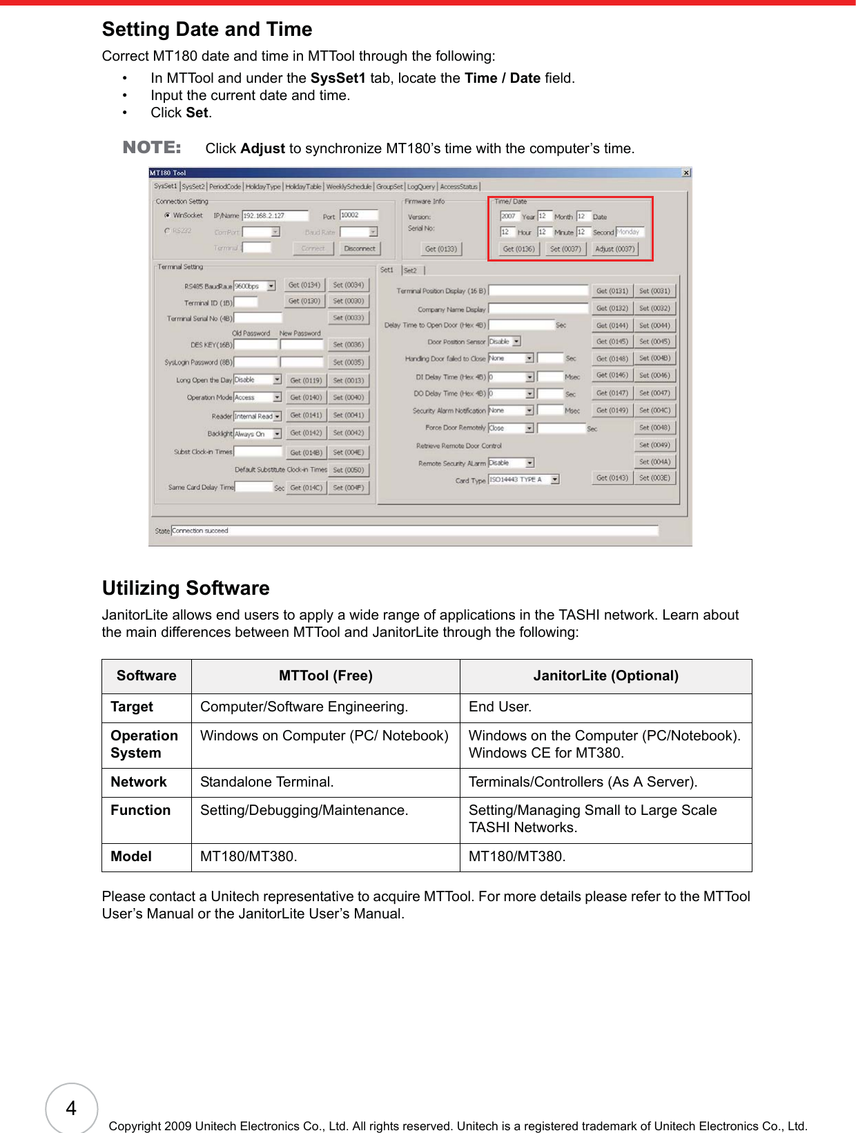 4Copyright 2009 Unitech Electronics Co., Ltd. All rights reserved. Unitech is a registered trademark of Unitech Electronics Co., Ltd.Setting Date and TimeCorrect MT180 date and time in MTTool through the following:• In MTTool and under the SysSet1 tab, locate the Time / Date field.• Input the current date and time.• Click Set.NOTE: Click Adjust to synchronize MT180’s time with the computer’s time.Utilizing SoftwareJanitorLite allows end users to apply a wide range of applications in the TASHI network. Learn about the main differences between MTTool and JanitorLite through the following:Please contact a Unitech representative to acquire MTTool. For more details please refer to the MTTool User’s Manual or the JanitorLite User’s Manual.Software MTTool (Free) JanitorLite (Optional)Target Computer/Software Engineering. End User.Operation SystemWindows on Computer (PC/ Notebook) Windows on the Computer (PC/Notebook).Windows CE for MT380.Network Standalone Terminal. Terminals/Controllers (As A Server).Function Setting/Debugging/Maintenance. Setting/Managing Small to Large Scale TASHI Networks.Model MT180/MT380. MT180/MT380.