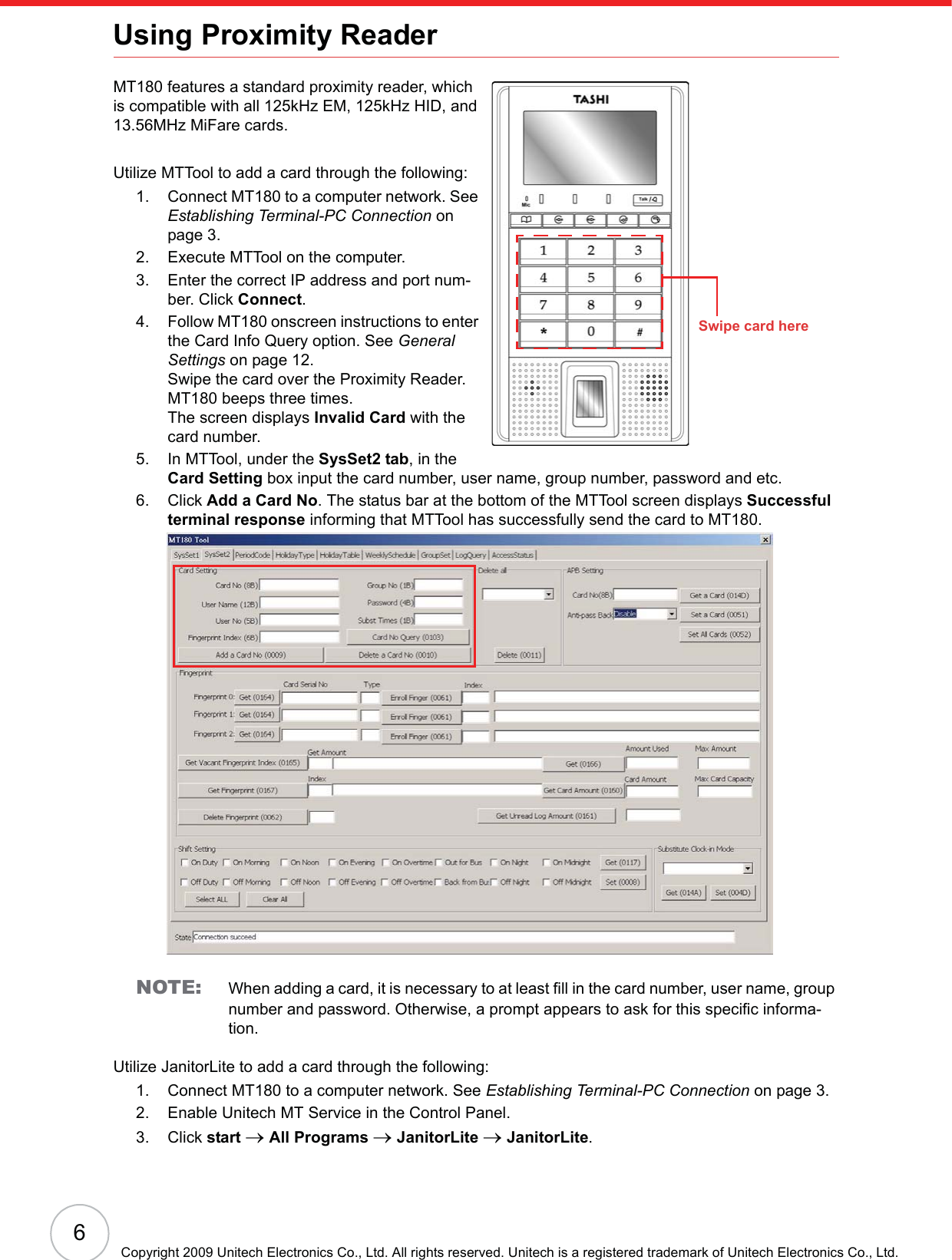 6Copyright 2009 Unitech Electronics Co., Ltd. All rights reserved. Unitech is a registered trademark of Unitech Electronics Co., Ltd.Using Proximity ReaderMT180 features a standard proximity reader, which is compatible with all 125kHz EM, 125kHz HID, and 13.56MHz MiFare cards.Utilize MTTool to add a card through the following:1. Connect MT180 to a computer network. See Establishing Terminal-PC Connection on page 3.2. Execute MTTool on the computer.3. Enter the correct IP address and port num-ber. Click Connect.4. Follow MT180 onscreen instructions to enter the Card Info Query option. See General Settings on page 12.Swipe the card over the Proximity Reader. MT180 beeps three times.The screen displays Invalid Card with the card number.5. In MTTool, under the SysSet2 tab, in the Card Setting box input the card number, user name, group number, password and etc.6. Click Add a Card No. The status bar at the bottom of the MTTool screen displays Successful terminal response informing that MTTool has successfully send the card to MT180. NOTE: When adding a card, it is necessary to at least fill in the card number, user name, group number and password. Otherwise, a prompt appears to ask for this specific informa-tion.Utilize JanitorLite to add a card through the following:1. Connect MT180 to a computer network. See Establishing Terminal-PC Connection on page 3.2. Enable Unitech MT Service in the Control Panel.3. Click start oAll Programs oJanitorLite oJanitorLite.Swipe card here