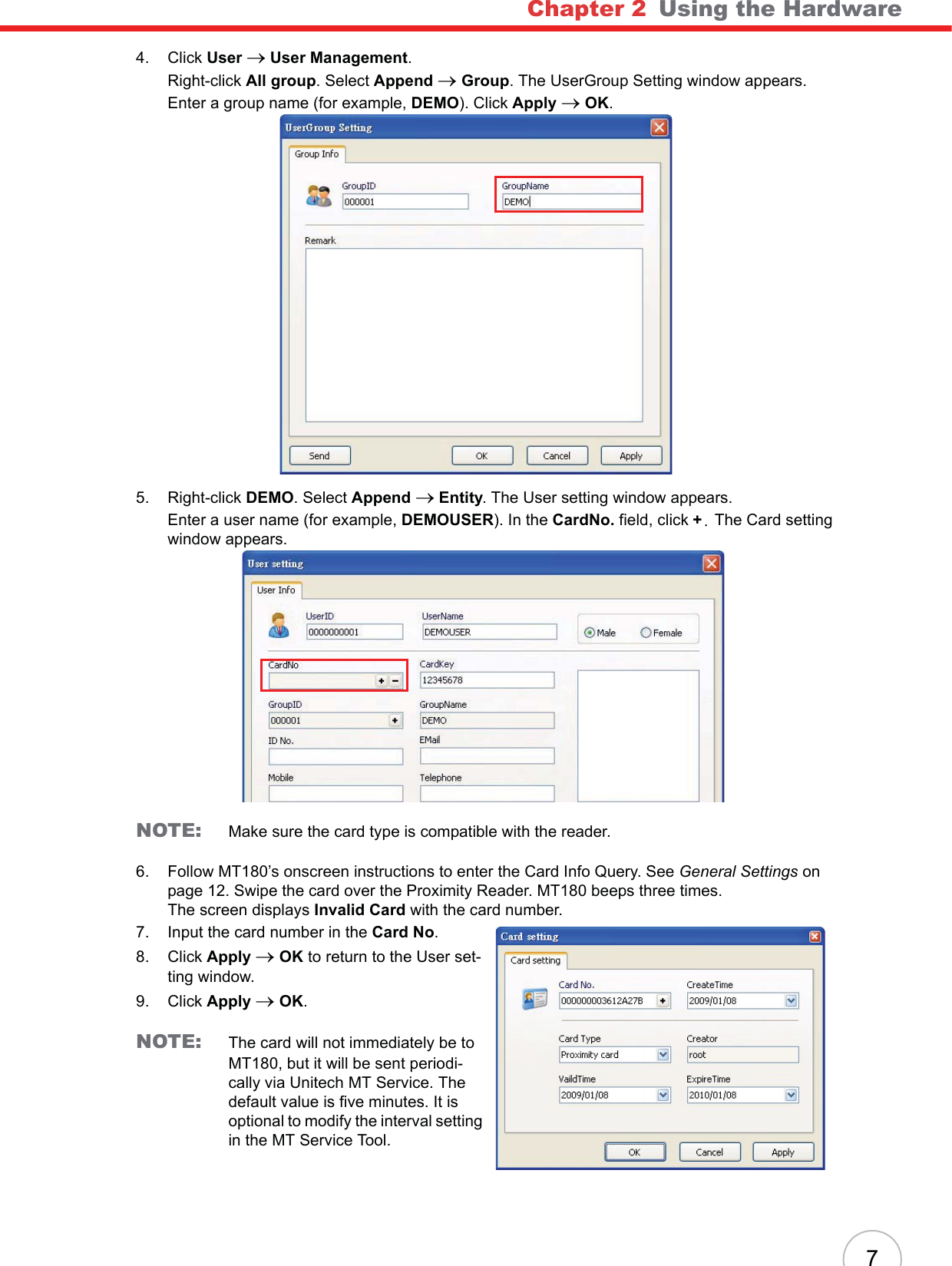 Chapter 2   Using the Hardware74. Click User o User Management.Right-click All group. Select Append oGroup. The UserGroup Setting window appears.Enter a group name (for example, DEMO). Click Apply oOK.5. Right-click DEMO. Select Append o Entity. The User setting window appears.Enter a user name (for example, DEMOUSER). In the CardNo. field, click +/ The Card setting window appears.NOTE: Make sure the card type is compatible with the reader.6. Follow MT180’s onscreen instructions to enter the Card Info Query. See General Settings on page 12. Swipe the card over the Proximity Reader. MT180 beeps three times.The screen displays Invalid Card with the card number.7. Input the card number in the Card No.8. Click Apply oOK to return to the User set-ting window.9. Click Apply oOK.NOTE: The card will not immediately be to MT180, but it will be sent periodi-cally via Unitech MT Service. The default value is five minutes. It is optional to modify the interval setting in the MT Service Tool.