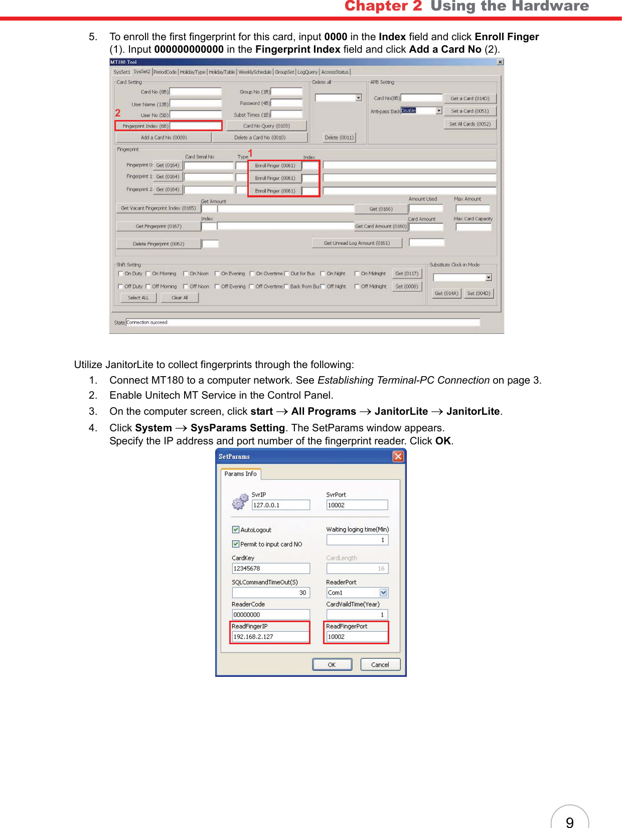 Chapter 2   Using the Hardware95. To enroll the first fingerprint for this card, input 0000 in the Index field and click Enroll Finger(1). Input 000000000000 in the Fingerprint Index field and click Add a Card No (2).Utilize JanitorLite to collect fingerprints through the following:1. Connect MT180 to a computer network. See Establishing Terminal-PC Connection on page 3.2. Enable Unitech MT Service in the Control Panel.3. On the computer screen, click start oAll Programs oJanitorLite oJanitorLite.4. Click System oSysParams Setting. The SetParams window appears.Specify the IP address and port number of the fingerprint reader. Click OK.12