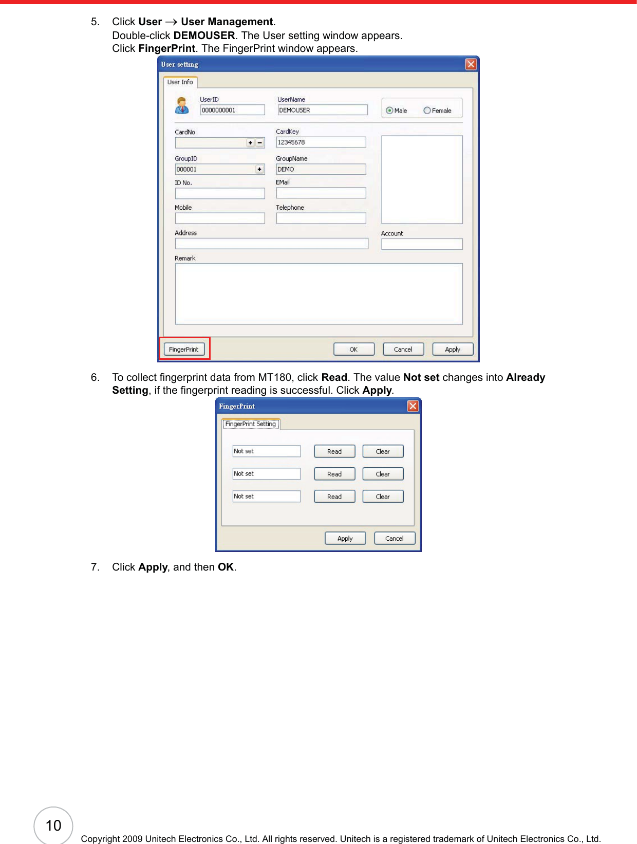 10Copyright 2009 Unitech Electronics Co., Ltd. All rights reserved. Unitech is a registered trademark of Unitech Electronics Co., Ltd.5. Click User oUser Management.Double-click DEMOUSER. The User setting window appears.Click FingerPrint. The FingerPrint window appears.6. To collect fingerprint data from MT180, click Read. The value Not set changes into AlreadySetting, if the fingerprint reading is successful. Click Apply.7. Click Apply, and then OK.