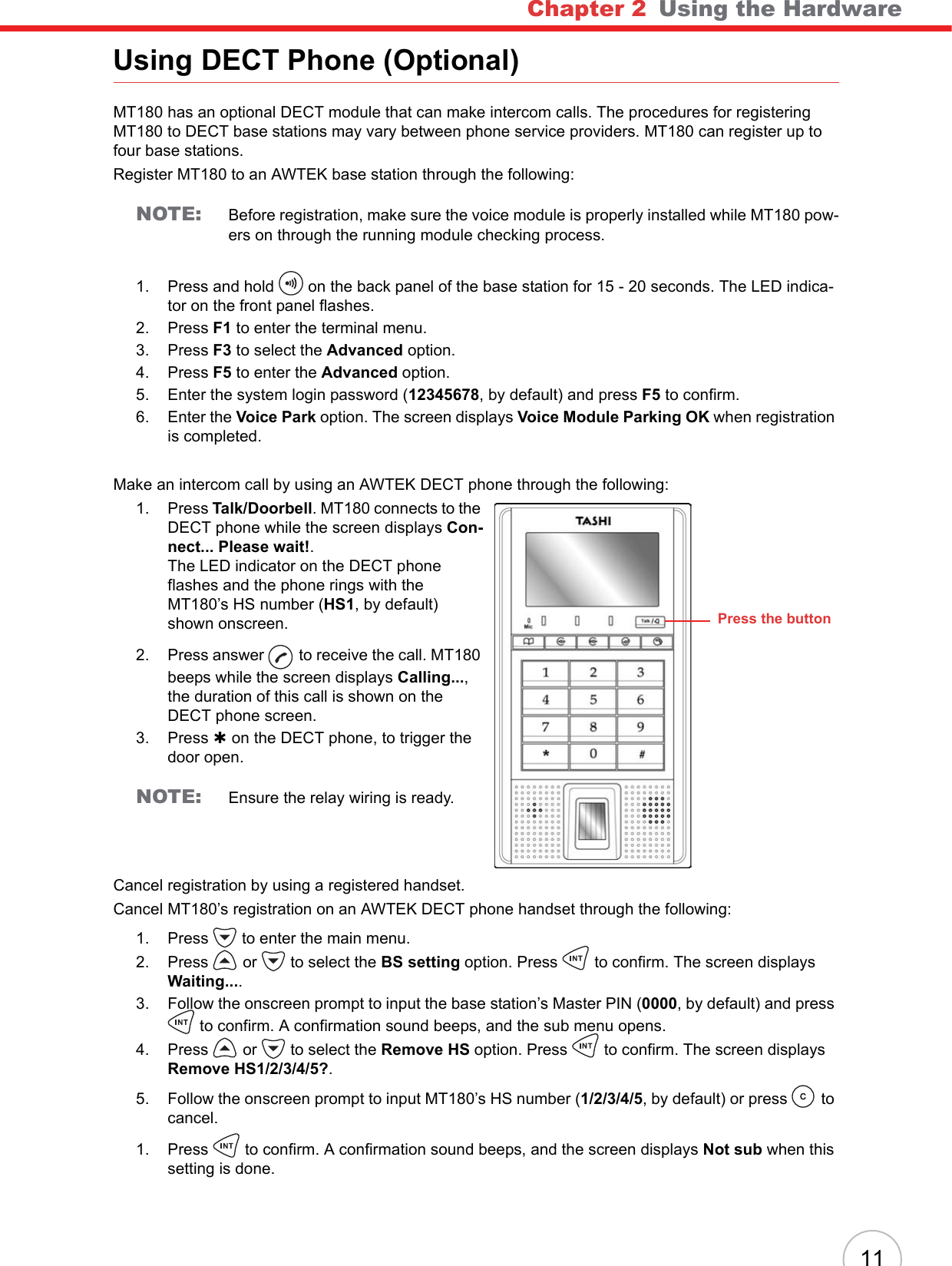 Chapter 2   Using the Hardware11Using DECT Phone (Optional)MT180 has an optional DECT module that can make intercom calls. The procedures for registering MT180 to DECT base stations may vary between phone service providers. MT180 can register up to four base stations.Register MT180 to an AWTEK base station through the following:NOTE: Before registration, make sure the voice module is properly installed while MT180 pow-ers on through the running module checking process.1. Press and hold  on the back panel of the base station for 15 - 20 seconds. The LED indica-tor on the front panel flashes.2. Press F1 to enter the terminal menu.3. Press F3 to select the Advanced option.4. Press F5 to enter the Advanced option.5. Enter the system login password (12345678, by default) and press F5 to confirm.6. Enter the Voice Park option. The screen displays Voice Module Parking OK when registration is completed.Make an intercom call by using an AWTEK DECT phone through the following:1. Press Talk/Doorbell. MT180 connects to the DECT phone while the screen displays Con-nect... Please wait!.The LED indicator on the DECT phone flashes and the phone rings with the MT180’s HS number (HS1, by default) shown onscreen.2. Press answer  to receive the call. MT180 beeps while the screen displays Calling...,the duration of this call is shown on the DECT phone screen.3. Press À on the DECT phone, to trigger the door open.NOTE: Ensure the relay wiring is ready.Cancel registration by using a registered handset.Cancel MT180’s registration on an AWTEK DECT phone handset through the following:1. Press  to enter the main menu.2. Press  or  to select the BS setting option. Press  to confirm. The screen displays Waiting....3. Follow the onscreen prompt to input the base station’s Master PIN (0000, by default) and press to confirm. A confirmation sound beeps, and the sub menu opens.4. Press  or  to select the Remove HS option. Press  to confirm. The screen displays Remove HS1/2/3/4/5?.5. Follow the onscreen prompt to input MT180’s HS number (1/2/3/4/5, by default) or press  to cancel.1. Press  to confirm. A confirmation sound beeps, and the screen displays Not sub when this setting is done.Press the button