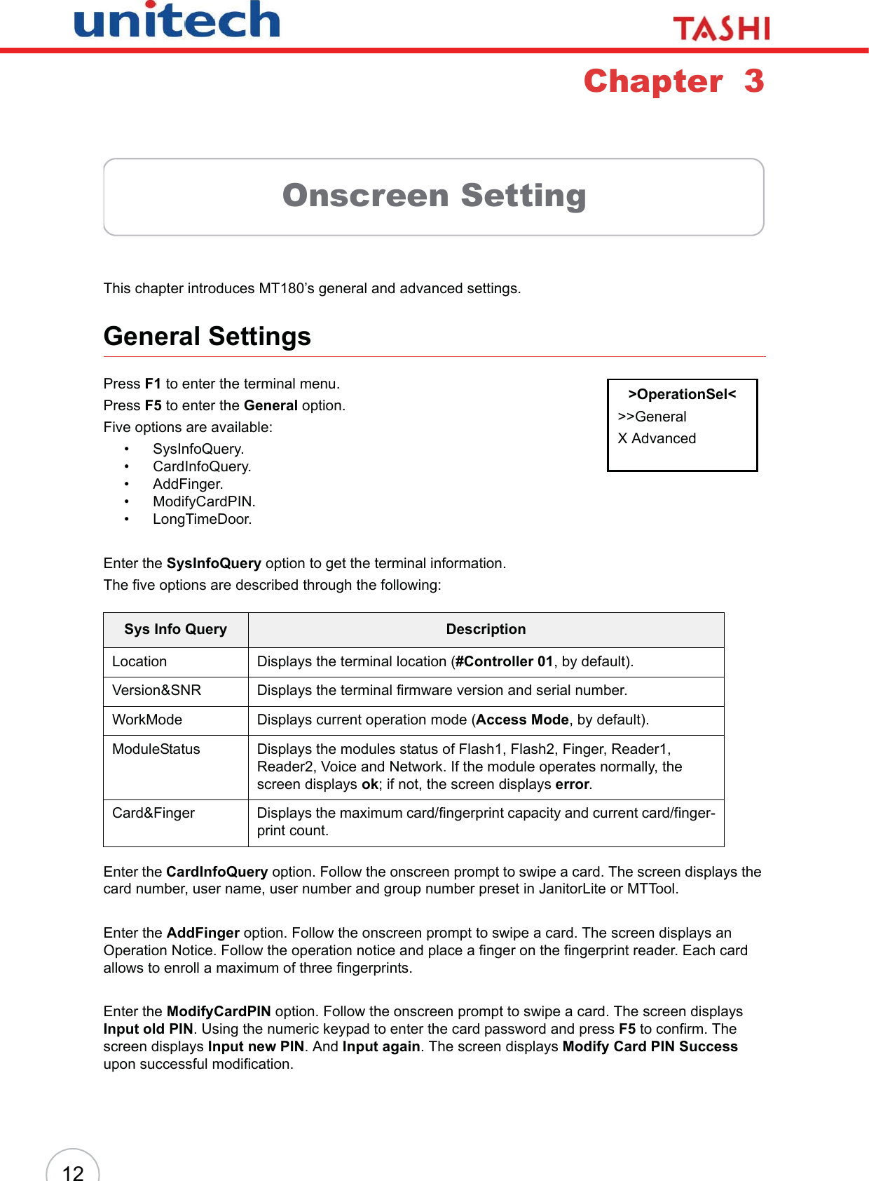 12Chapter  3Onscreen SettingThis chapter introduces MT180’s general and advanced settings.General SettingsPress F1 to enter the terminal menu.Press F5 to enter the General option.Five options are available:• SysInfoQuery.• CardInfoQuery.• AddFinger.• ModifyCardPIN.• LongTimeDoor.Enter the SysInfoQuery option to get the terminal information.The five options are described through the following:Enter the CardInfoQuery option. Follow the onscreen prompt to swipe a card. The screen displays the card number, user name, user number and group number preset in JanitorLite or MTTool.Enter the AddFinger option. Follow the onscreen prompt to swipe a card. The screen displays an Operation Notice. Follow the operation notice and place a finger on the fingerprint reader. Each card allows to enroll a maximum of three fingerprints.Enter the ModifyCardPIN option. Follow the onscreen prompt to swipe a card. The screen displays Input old PIN. Using the numeric keypad to enter the card password and press F5 to confirm. The screen displays Input new PIN. And Input again. The screen displays Modify Card PIN Successupon successful modification.Sys Info Query DescriptionLocation Displays the terminal location (#Controller 01, by default).Version&amp;SNR Displays the terminal firmware version and serial number.WorkMode Displays current operation mode (Access Mode, by default).ModuleStatus Displays the modules status of Flash1, Flash2, Finger, Reader1, Reader2, Voice and Network. If the module operates normally, the screen displays ok; if not, the screen displays error.Card&amp;Finger Displays the maximum card/fingerprint capacity and current card/finger-print count.&gt;OperationSel&lt;&gt;&gt;GeneralX Advanced