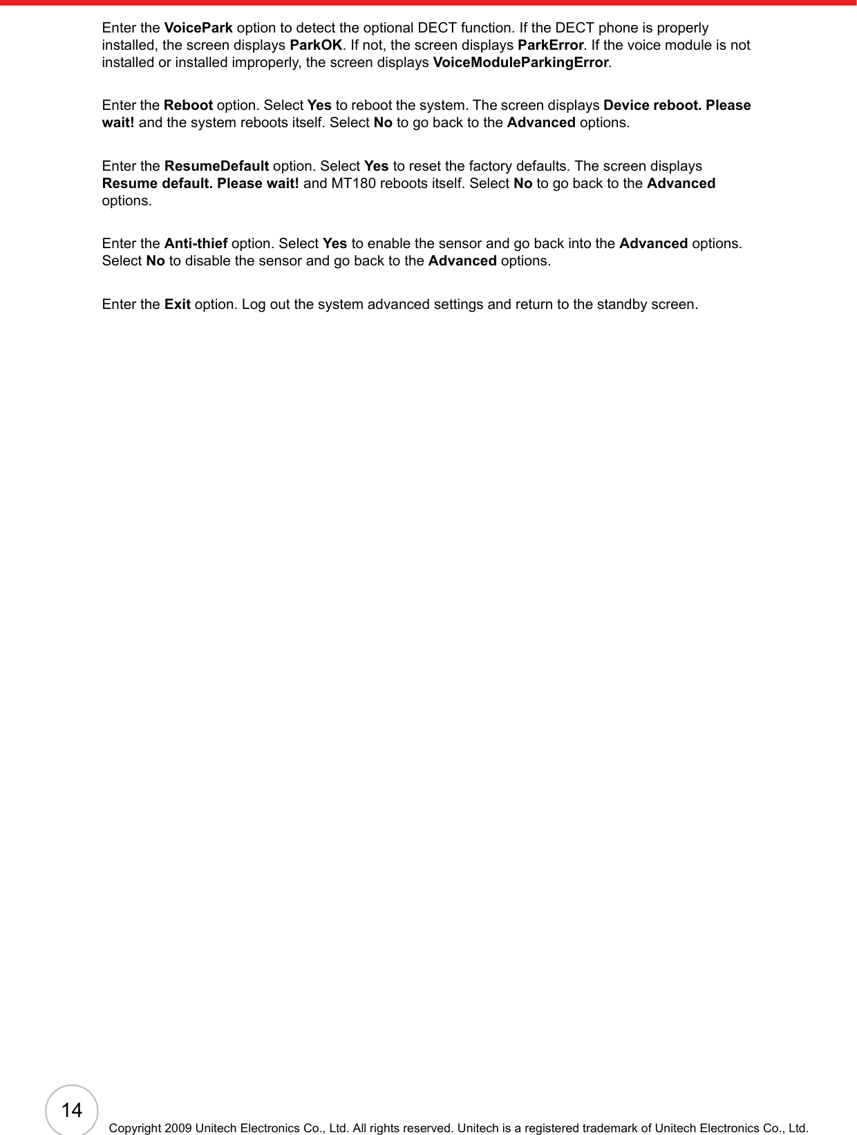 14Copyright 2009 Unitech Electronics Co., Ltd. All rights reserved. Unitech is a registered trademark of Unitech Electronics Co., Ltd.Enter the VoicePark option to detect the optional DECT function. If the DECT phone is properly installed, the screen displays ParkOK. If not, the screen displays ParkError. If the voice module is not installed or installed improperly, the screen displays VoiceModuleParkingError.Enter the Reboot option. Select Yes to reboot the system. The screen displays Device reboot. Please wait! and the system reboots itself. Select No to go back to the Advanced options.Enter the ResumeDefault option. Select Yes to reset the factory defaults. The screen displays Resume default. Please wait! and MT180 reboots itself. Select No to go back to the Advancedoptions.Enter the Anti-thief option. Select Yes to enable the sensor and go back into the Advanced options. Select No to disable the sensor and go back to the Advanced options.Enter the Exit option. Log out the system advanced settings and return to the standby screen.
