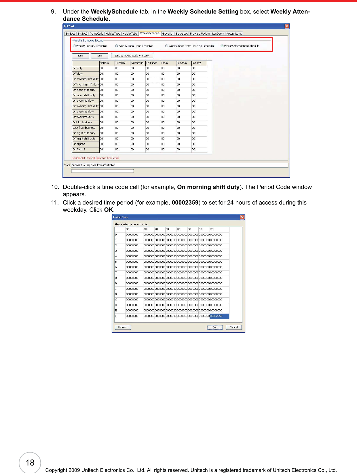 18Copyright 2009 Unitech Electronics Co., Ltd. All rights reserved. Unitech is a registered trademark of Unitech Electronics Co., Ltd.9. Under the WeeklySchedule tab, in the Weekly Schedule Setting box, select Weekly Atten-dance Schedule.10. Double-click a time code cell (for example, On morning shift duty). The Period Code window appears.11. Click a desired time period (for example, 00002359) to set for 24 hours of access during this weekday. Click OK.