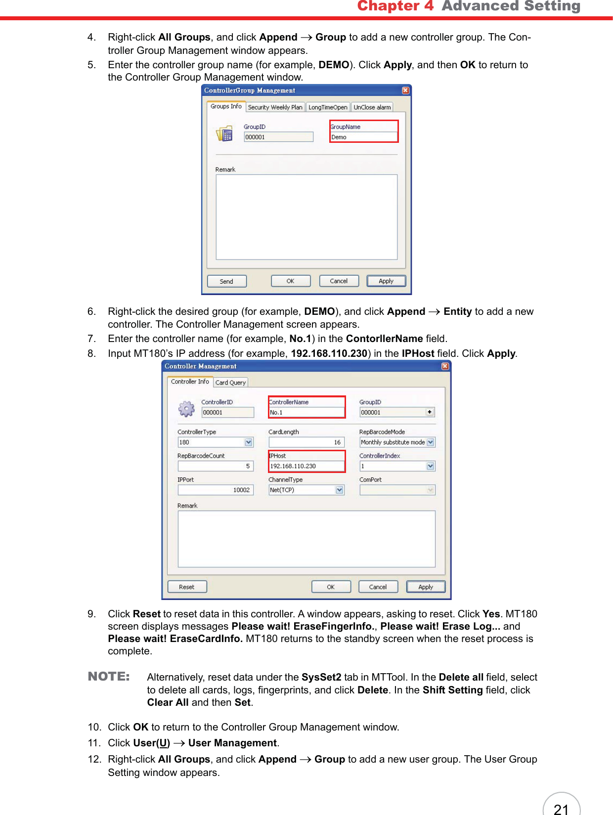 Chapter 4   Advanced Setting214. Right-click All Groups, and click Append o Group to add a new controller group. The Con-troller Group Management window appears.5. Enter the controller group name (for example, DEMO). Click Apply, and then OK to return to the Controller Group Management window.6. Right-click the desired group (for example, DEMO), and click Append oEntity to add a new controller. The Controller Management screen appears.7. Enter the controller name (for example, No.1) in the ContorllerName field.8. Input MT180’s IP address (for example, 192.168.110.230) in the IPHost field. Click Apply.9. Click Reset to reset data in this controller. A window appears, asking to reset. Click Yes. MT180 screen displays messages Please wait! EraseFingerInfo., Please wait! Erase Log... andPlease wait! EraseCardInfo. MT180 returns to the standby screen when the reset process is complete.NOTE: Alternatively, reset data under the SysSet2 tab in MTTool. In the Delete all field, select to delete all cards, logs, fingerprints, and click Delete. In the Shift Setting field, click Clear All and then Set.10. Click OK to return to the Controller Group Management window.11. Click User(U)o User Management.12. Right-click All Groups, and click Append o Group to add a new user group. The User Group Setting window appears.