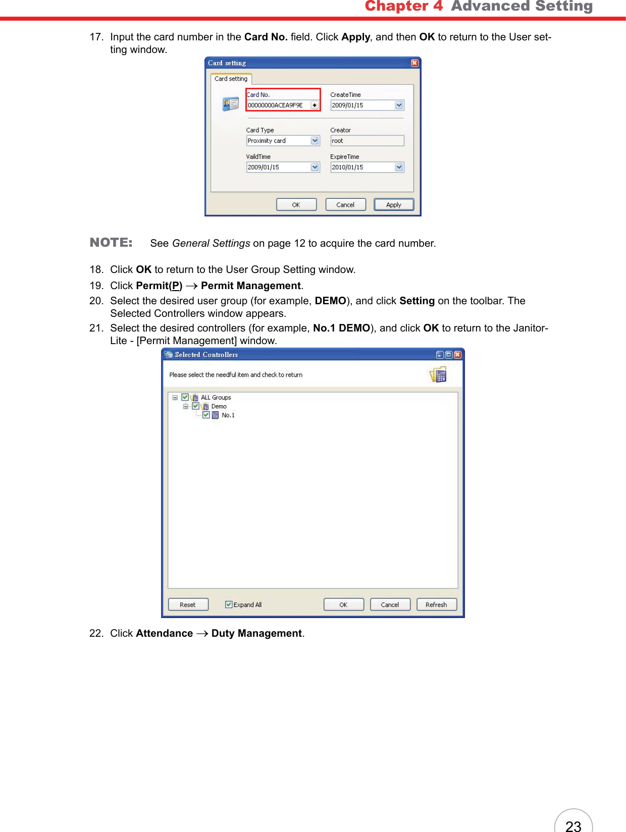 Chapter 4   Advanced Setting2317. Input the card number in the Card No. field. Click Apply, and then OK to return to the User set-ting window.NOTE: See General Settings on page 12 to acquire the card number.18. Click OK to return to the User Group Setting window.19. Click Permit(P)o Permit Management.20. Select the desired user group (for example, DEMO), and click Setting on the toolbar. The Selected Controllers window appears.21. Select the desired controllers (for example, No.1 DEMO), and click OK to return to the Janitor-Lite - [Permit Management] window.22. Click Attendance o Duty Management.