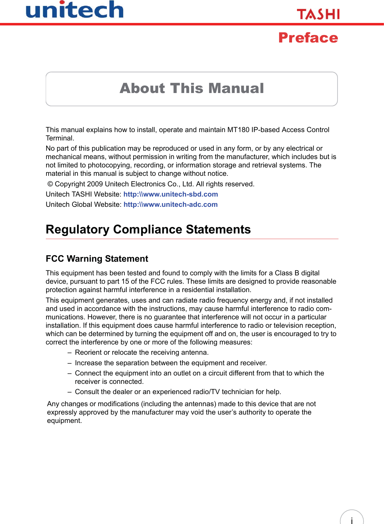 iPrefaceAbout This ManualThis manual explains how to install, operate and maintain MT180 IP-based Access Control Terminal.No part of this publication may be reproduced or used in any form, or by any electrical or mechanical means, without permission in writing from the manufacturer, which includes but is not limited to photocopying, recording, or information storage and retrieval systems. The material in this manual is subject to change without notice. © Copyright 2009 Unitech Electronics Co., Ltd. All rights reserved.Unitech TASHI Website: http:\\www.unitech-sbd.comUnitech Global Website: http:\\www.unitech-adc.comRegulatory Compliance StatementsFCC Warning StatementThis equipment has been tested and found to comply with the limits for a Class B digital device, pursuant to part 15 of the FCC rules. These limits are designed to provide reasonable protection against harmful interference in a residential installation.This equipment generates, uses and can radiate radio frequency energy and, if not installed and used in accordance with the instructions, may cause harmful interference to radio com-munications. However, there is no guarantee that interference will not occur in a particular installation. If this equipment does cause harmful interference to radio or television reception, which can be determined by turning the equipment off and on, the user is encouraged to try to correct the interference by one or more of the following measures:– Reorient or relocate the receiving antenna.– Increase the separation between the equipment and receiver.– Connect the equipment into an outlet on a circuit different from that to which the receiver is connected.– Consult the dealer or an experienced radio/TV technician for help.Any changes or modifications (including the antennas) made to this device that are not expressly approved by the manufacturer may void the user’s authority to operate the equipment.